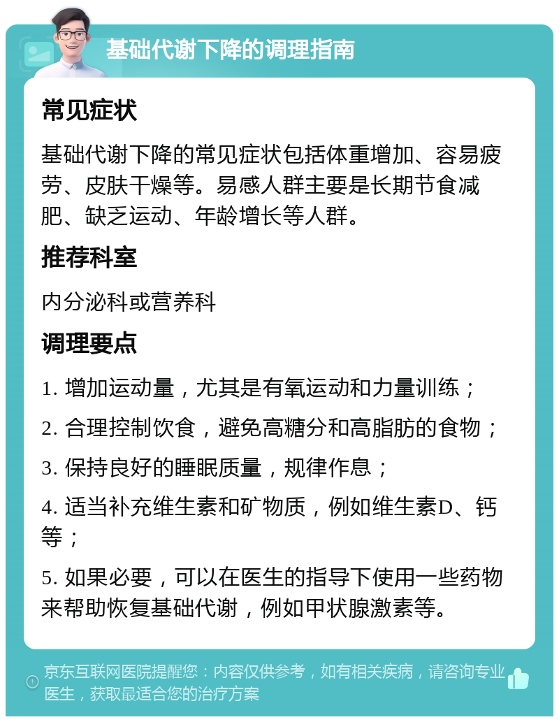 基础代谢下降的调理指南 常见症状 基础代谢下降的常见症状包括体重增加、容易疲劳、皮肤干燥等。易感人群主要是长期节食减肥、缺乏运动、年龄增长等人群。 推荐科室 内分泌科或营养科 调理要点 1. 增加运动量，尤其是有氧运动和力量训练； 2. 合理控制饮食，避免高糖分和高脂肪的食物； 3. 保持良好的睡眠质量，规律作息； 4. 适当补充维生素和矿物质，例如维生素D、钙等； 5. 如果必要，可以在医生的指导下使用一些药物来帮助恢复基础代谢，例如甲状腺激素等。