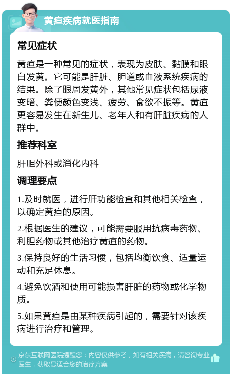 黄疸疾病就医指南 常见症状 黄疸是一种常见的症状，表现为皮肤、黏膜和眼白发黄。它可能是肝脏、胆道或血液系统疾病的结果。除了眼周发黄外，其他常见症状包括尿液变暗、粪便颜色变浅、疲劳、食欲不振等。黄疸更容易发生在新生儿、老年人和有肝脏疾病的人群中。 推荐科室 肝胆外科或消化内科 调理要点 1.及时就医，进行肝功能检查和其他相关检查，以确定黄疸的原因。 2.根据医生的建议，可能需要服用抗病毒药物、利胆药物或其他治疗黄疸的药物。 3.保持良好的生活习惯，包括均衡饮食、适量运动和充足休息。 4.避免饮酒和使用可能损害肝脏的药物或化学物质。 5.如果黄疸是由某种疾病引起的，需要针对该疾病进行治疗和管理。