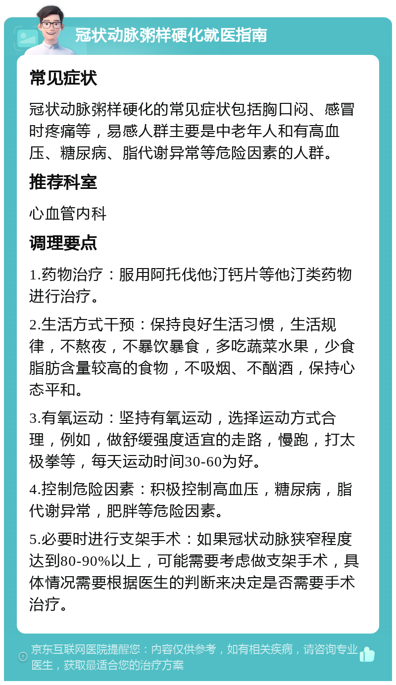 冠状动脉粥样硬化就医指南 常见症状 冠状动脉粥样硬化的常见症状包括胸口闷、感冒时疼痛等，易感人群主要是中老年人和有高血压、糖尿病、脂代谢异常等危险因素的人群。 推荐科室 心血管内科 调理要点 1.药物治疗：服用阿托伐他汀钙片等他汀类药物进行治疗。 2.生活方式干预：保持良好生活习惯，生活规律，不熬夜，不暴饮暴食，多吃蔬菜水果，少食脂肪含量较高的食物，不吸烟、不酗酒，保持心态平和。 3.有氧运动：坚持有氧运动，选择运动方式合理，例如，做舒缓强度适宜的走路，慢跑，打太极拳等，每天运动时间30-60为好。 4.控制危险因素：积极控制高血压，糖尿病，脂代谢异常，肥胖等危险因素。 5.必要时进行支架手术：如果冠状动脉狭窄程度达到80-90%以上，可能需要考虑做支架手术，具体情况需要根据医生的判断来决定是否需要手术治疗。