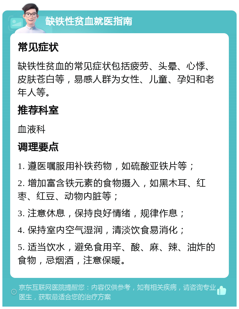 缺铁性贫血就医指南 常见症状 缺铁性贫血的常见症状包括疲劳、头晕、心悸、皮肤苍白等，易感人群为女性、儿童、孕妇和老年人等。 推荐科室 血液科 调理要点 1. 遵医嘱服用补铁药物，如硫酸亚铁片等； 2. 增加富含铁元素的食物摄入，如黑木耳、红枣、红豆、动物内脏等； 3. 注意休息，保持良好情绪，规律作息； 4. 保持室内空气湿润，清淡饮食易消化； 5. 适当饮水，避免食用辛、酸、麻、辣、油炸的食物，忌烟酒，注意保暖。