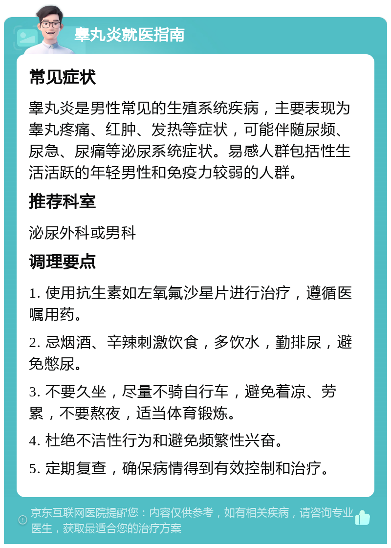 睾丸炎就医指南 常见症状 睾丸炎是男性常见的生殖系统疾病，主要表现为睾丸疼痛、红肿、发热等症状，可能伴随尿频、尿急、尿痛等泌尿系统症状。易感人群包括性生活活跃的年轻男性和免疫力较弱的人群。 推荐科室 泌尿外科或男科 调理要点 1. 使用抗生素如左氧氟沙星片进行治疗，遵循医嘱用药。 2. 忌烟酒、辛辣刺激饮食，多饮水，勤排尿，避免憋尿。 3. 不要久坐，尽量不骑自行车，避免着凉、劳累，不要熬夜，适当体育锻炼。 4. 杜绝不洁性行为和避免频繁性兴奋。 5. 定期复查，确保病情得到有效控制和治疗。