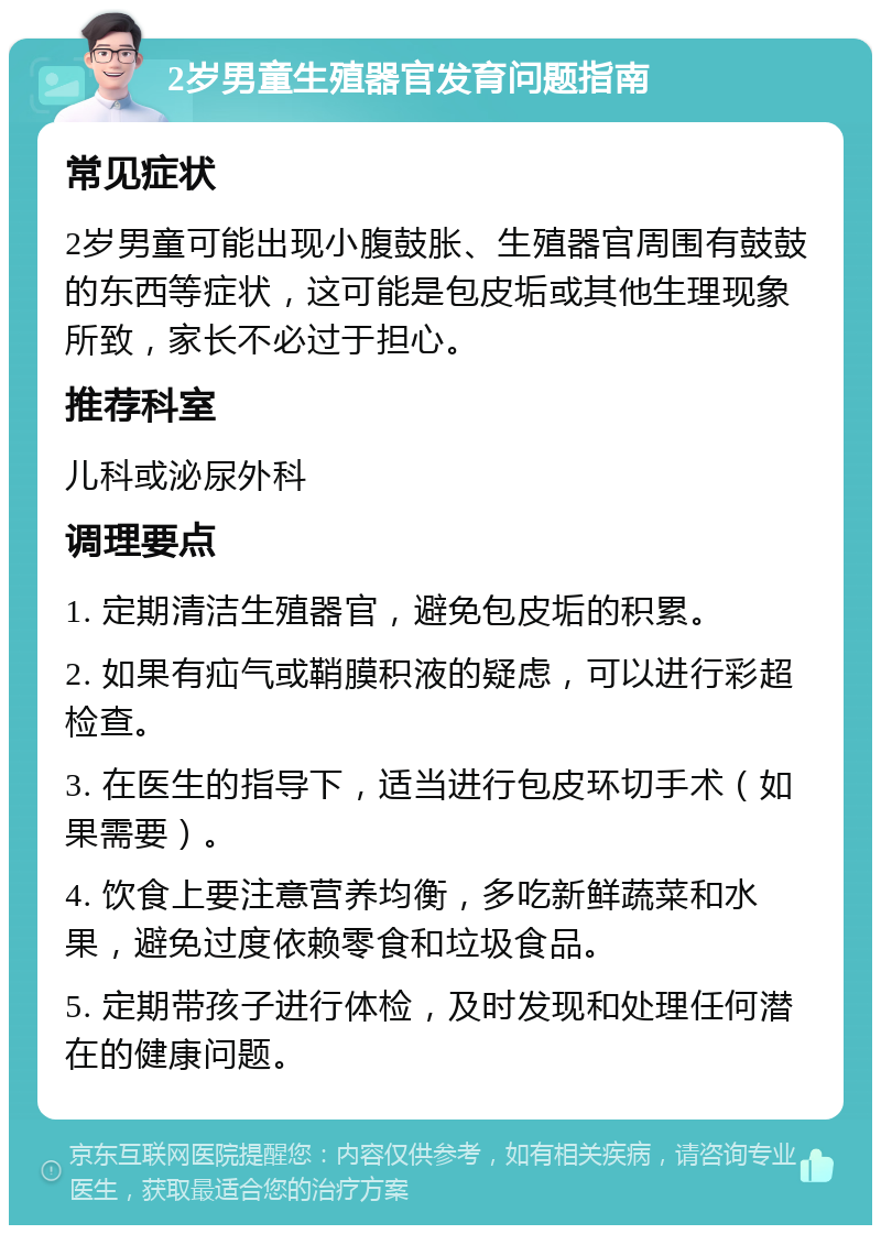 2岁男童生殖器官发育问题指南 常见症状 2岁男童可能出现小腹鼓胀、生殖器官周围有鼓鼓的东西等症状，这可能是包皮垢或其他生理现象所致，家长不必过于担心。 推荐科室 儿科或泌尿外科 调理要点 1. 定期清洁生殖器官，避免包皮垢的积累。 2. 如果有疝气或鞘膜积液的疑虑，可以进行彩超检查。 3. 在医生的指导下，适当进行包皮环切手术（如果需要）。 4. 饮食上要注意营养均衡，多吃新鲜蔬菜和水果，避免过度依赖零食和垃圾食品。 5. 定期带孩子进行体检，及时发现和处理任何潜在的健康问题。