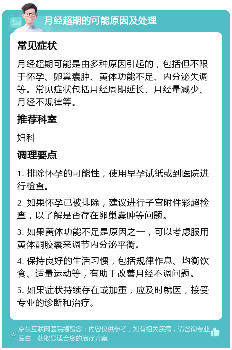 月经超期的可能原因及处理 常见症状 月经超期可能是由多种原因引起的，包括但不限于怀孕、卵巢囊肿、黄体功能不足、内分泌失调等。常见症状包括月经周期延长、月经量减少、月经不规律等。 推荐科室 妇科 调理要点 1. 排除怀孕的可能性，使用早孕试纸或到医院进行检查。 2. 如果怀孕已被排除，建议进行子宫附件彩超检查，以了解是否存在卵巢囊肿等问题。 3. 如果黄体功能不足是原因之一，可以考虑服用黄体酮胶囊来调节内分泌平衡。 4. 保持良好的生活习惯，包括规律作息、均衡饮食、适量运动等，有助于改善月经不调问题。 5. 如果症状持续存在或加重，应及时就医，接受专业的诊断和治疗。