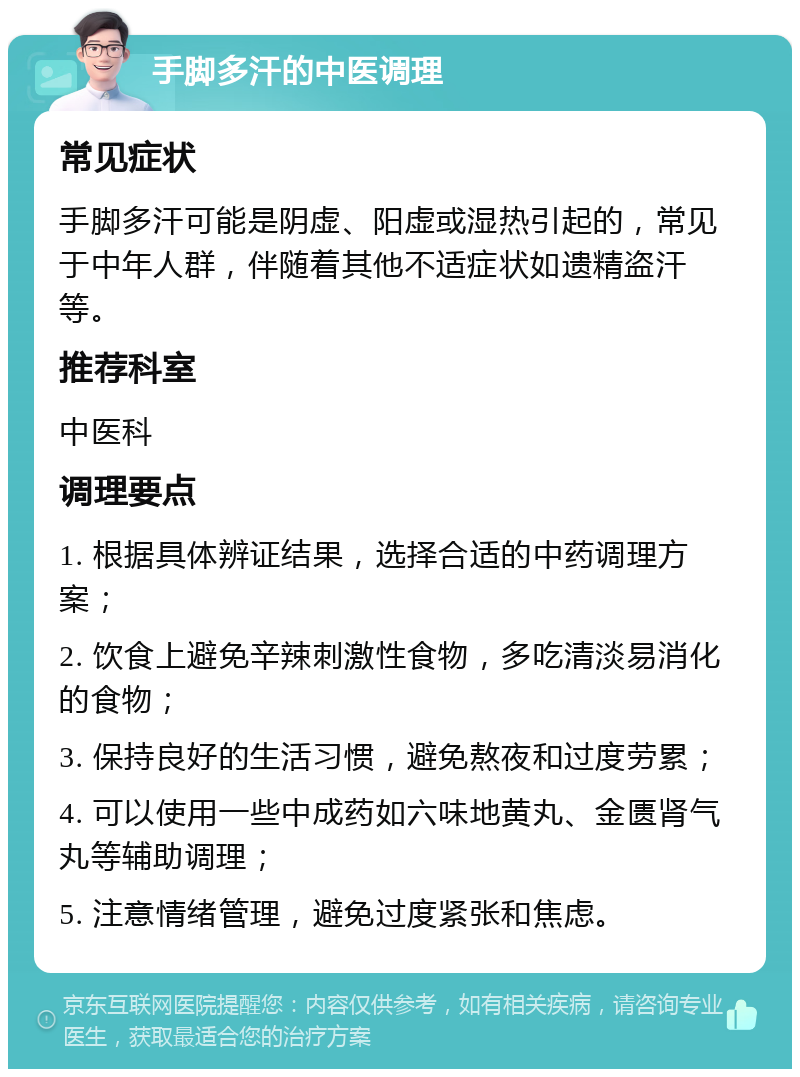 手脚多汗的中医调理 常见症状 手脚多汗可能是阴虚、阳虚或湿热引起的，常见于中年人群，伴随着其他不适症状如遗精盗汗等。 推荐科室 中医科 调理要点 1. 根据具体辨证结果，选择合适的中药调理方案； 2. 饮食上避免辛辣刺激性食物，多吃清淡易消化的食物； 3. 保持良好的生活习惯，避免熬夜和过度劳累； 4. 可以使用一些中成药如六味地黄丸、金匮肾气丸等辅助调理； 5. 注意情绪管理，避免过度紧张和焦虑。