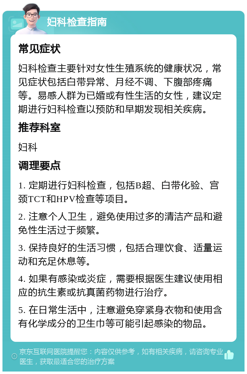 妇科检查指南 常见症状 妇科检查主要针对女性生殖系统的健康状况，常见症状包括白带异常、月经不调、下腹部疼痛等。易感人群为已婚或有性生活的女性，建议定期进行妇科检查以预防和早期发现相关疾病。 推荐科室 妇科 调理要点 1. 定期进行妇科检查，包括B超、白带化验、宫颈TCT和HPV检查等项目。 2. 注意个人卫生，避免使用过多的清洁产品和避免性生活过于频繁。 3. 保持良好的生活习惯，包括合理饮食、适量运动和充足休息等。 4. 如果有感染或炎症，需要根据医生建议使用相应的抗生素或抗真菌药物进行治疗。 5. 在日常生活中，注意避免穿紧身衣物和使用含有化学成分的卫生巾等可能引起感染的物品。