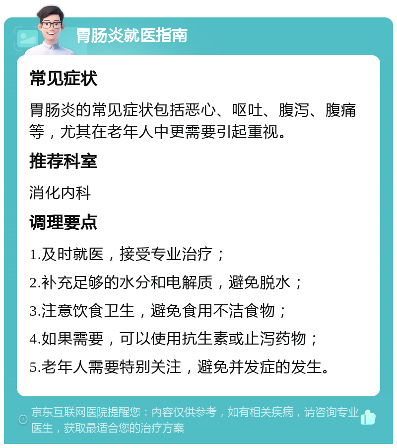 胃肠炎就医指南 常见症状 胃肠炎的常见症状包括恶心、呕吐、腹泻、腹痛等，尤其在老年人中更需要引起重视。 推荐科室 消化内科 调理要点 1.及时就医，接受专业治疗； 2.补充足够的水分和电解质，避免脱水； 3.注意饮食卫生，避免食用不洁食物； 4.如果需要，可以使用抗生素或止泻药物； 5.老年人需要特别关注，避免并发症的发生。