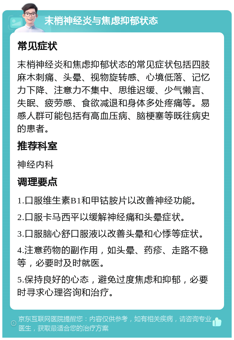 末梢神经炎与焦虑抑郁状态 常见症状 末梢神经炎和焦虑抑郁状态的常见症状包括四肢麻木刺痛、头晕、视物旋转感、心境低落、记忆力下降、注意力不集中、思维迟缓、少气懒言、失眠、疲劳感、食欲减退和身体多处疼痛等。易感人群可能包括有高血压病、脑梗塞等既往病史的患者。 推荐科室 神经内科 调理要点 1.口服维生素B1和甲钴胺片以改善神经功能。 2.口服卡马西平以缓解神经痛和头晕症状。 3.口服脑心舒口服液以改善头晕和心悸等症状。 4.注意药物的副作用，如头晕、药疹、走路不稳等，必要时及时就医。 5.保持良好的心态，避免过度焦虑和抑郁，必要时寻求心理咨询和治疗。