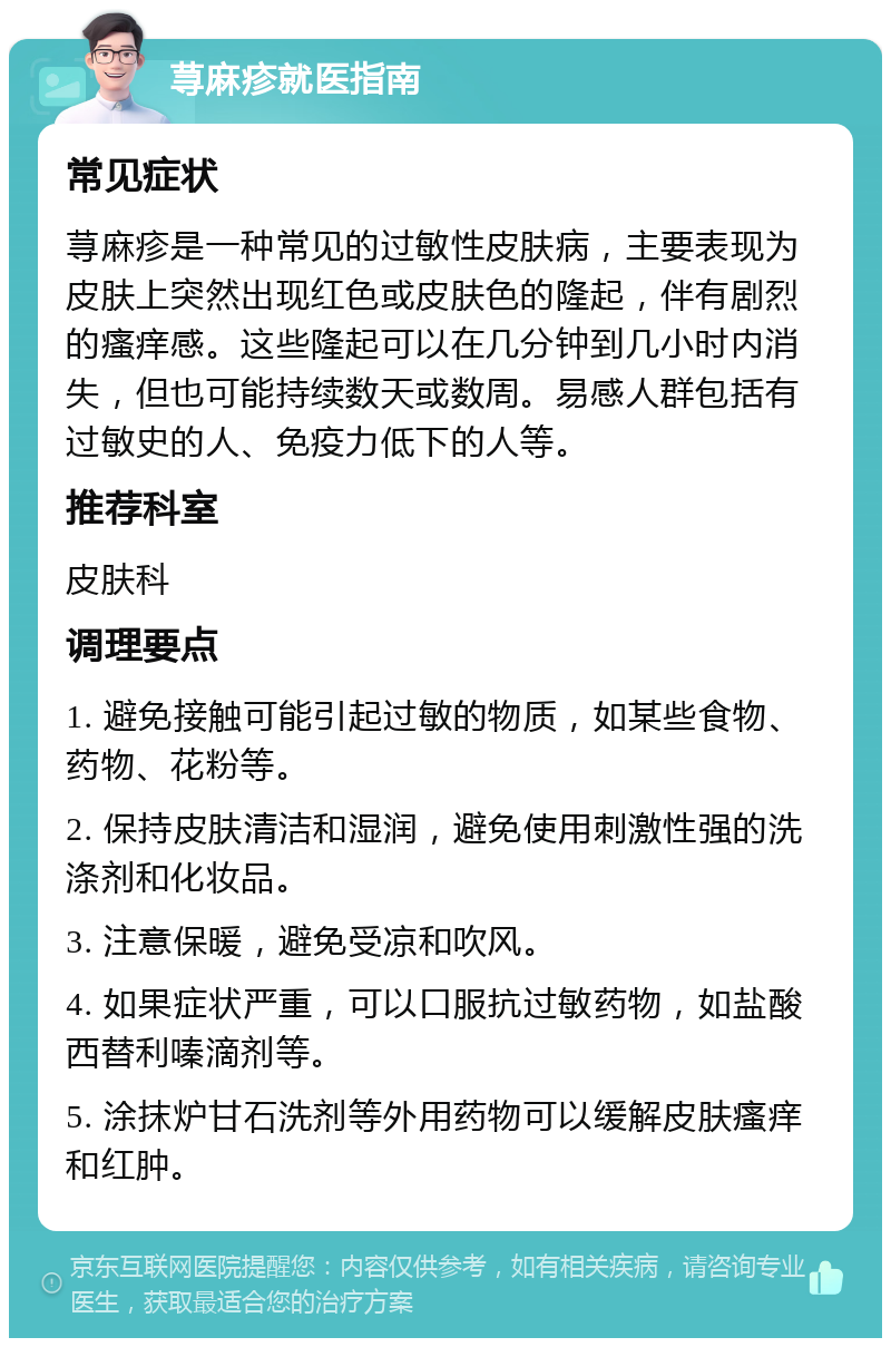 荨麻疹就医指南 常见症状 荨麻疹是一种常见的过敏性皮肤病，主要表现为皮肤上突然出现红色或皮肤色的隆起，伴有剧烈的瘙痒感。这些隆起可以在几分钟到几小时内消失，但也可能持续数天或数周。易感人群包括有过敏史的人、免疫力低下的人等。 推荐科室 皮肤科 调理要点 1. 避免接触可能引起过敏的物质，如某些食物、药物、花粉等。 2. 保持皮肤清洁和湿润，避免使用刺激性强的洗涤剂和化妆品。 3. 注意保暖，避免受凉和吹风。 4. 如果症状严重，可以口服抗过敏药物，如盐酸西替利嗪滴剂等。 5. 涂抹炉甘石洗剂等外用药物可以缓解皮肤瘙痒和红肿。