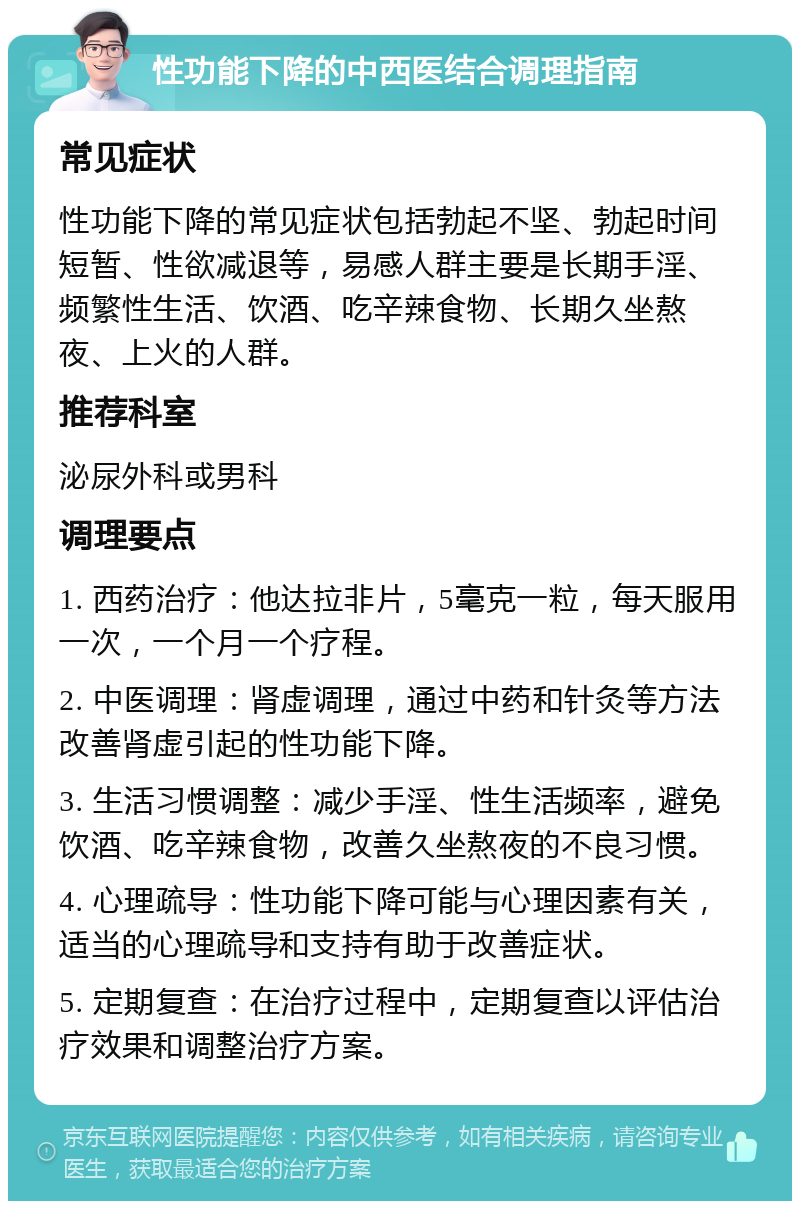 性功能下降的中西医结合调理指南 常见症状 性功能下降的常见症状包括勃起不坚、勃起时间短暂、性欲减退等，易感人群主要是长期手淫、频繁性生活、饮酒、吃辛辣食物、长期久坐熬夜、上火的人群。 推荐科室 泌尿外科或男科 调理要点 1. 西药治疗：他达拉非片，5毫克一粒，每天服用一次，一个月一个疗程。 2. 中医调理：肾虚调理，通过中药和针灸等方法改善肾虚引起的性功能下降。 3. 生活习惯调整：减少手淫、性生活频率，避免饮酒、吃辛辣食物，改善久坐熬夜的不良习惯。 4. 心理疏导：性功能下降可能与心理因素有关，适当的心理疏导和支持有助于改善症状。 5. 定期复查：在治疗过程中，定期复查以评估治疗效果和调整治疗方案。