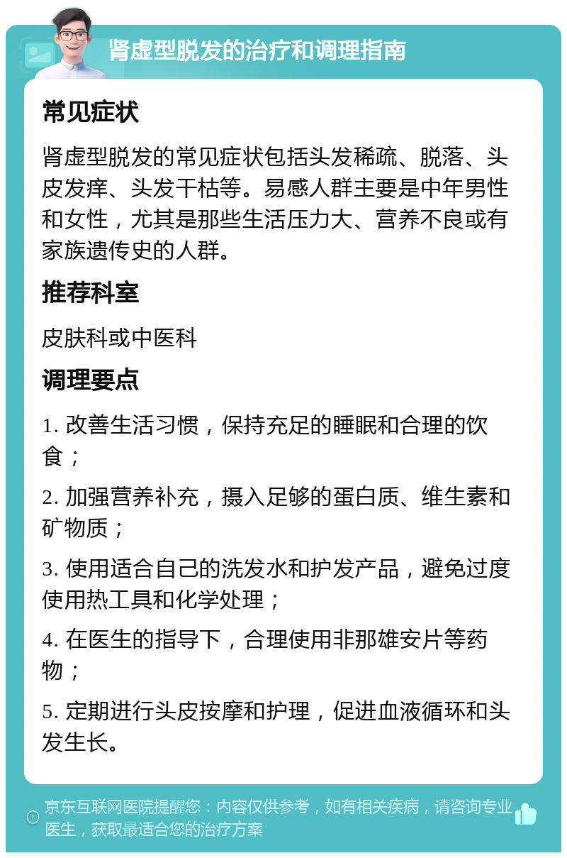 肾虚型脱发的治疗和调理指南 常见症状 肾虚型脱发的常见症状包括头发稀疏、脱落、头皮发痒、头发干枯等。易感人群主要是中年男性和女性，尤其是那些生活压力大、营养不良或有家族遗传史的人群。 推荐科室 皮肤科或中医科 调理要点 1. 改善生活习惯，保持充足的睡眠和合理的饮食； 2. 加强营养补充，摄入足够的蛋白质、维生素和矿物质； 3. 使用适合自己的洗发水和护发产品，避免过度使用热工具和化学处理； 4. 在医生的指导下，合理使用非那雄安片等药物； 5. 定期进行头皮按摩和护理，促进血液循环和头发生长。