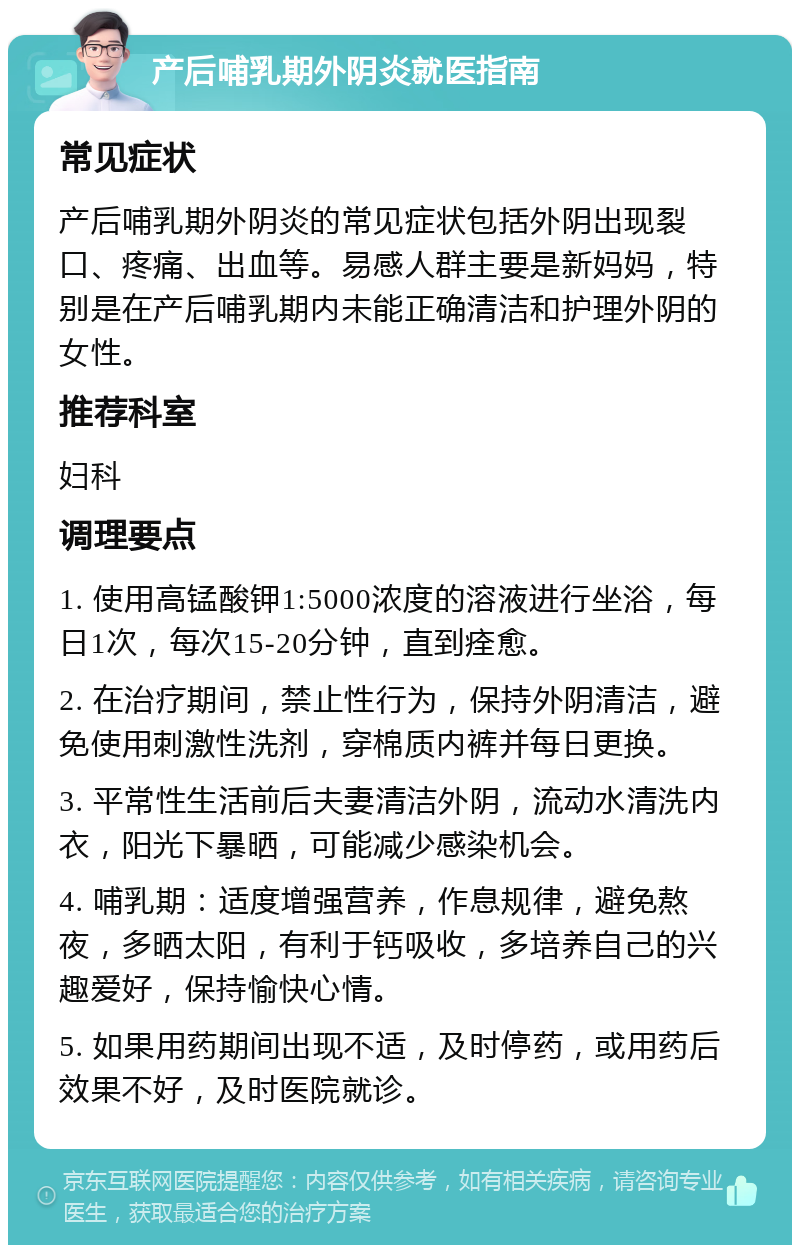 产后哺乳期外阴炎就医指南 常见症状 产后哺乳期外阴炎的常见症状包括外阴出现裂口、疼痛、出血等。易感人群主要是新妈妈，特别是在产后哺乳期内未能正确清洁和护理外阴的女性。 推荐科室 妇科 调理要点 1. 使用高锰酸钾1:5000浓度的溶液进行坐浴，每日1次，每次15-20分钟，直到痊愈。 2. 在治疗期间，禁止性行为，保持外阴清洁，避免使用刺激性洗剂，穿棉质内裤并每日更换。 3. 平常性生活前后夫妻清洁外阴，流动水清洗内衣，阳光下暴晒，可能减少感染机会。 4. 哺乳期：适度增强营养，作息规律，避免熬夜，多晒太阳，有利于钙吸收，多培养自己的兴趣爱好，保持愉快心情。 5. 如果用药期间出现不适，及时停药，或用药后效果不好，及时医院就诊。