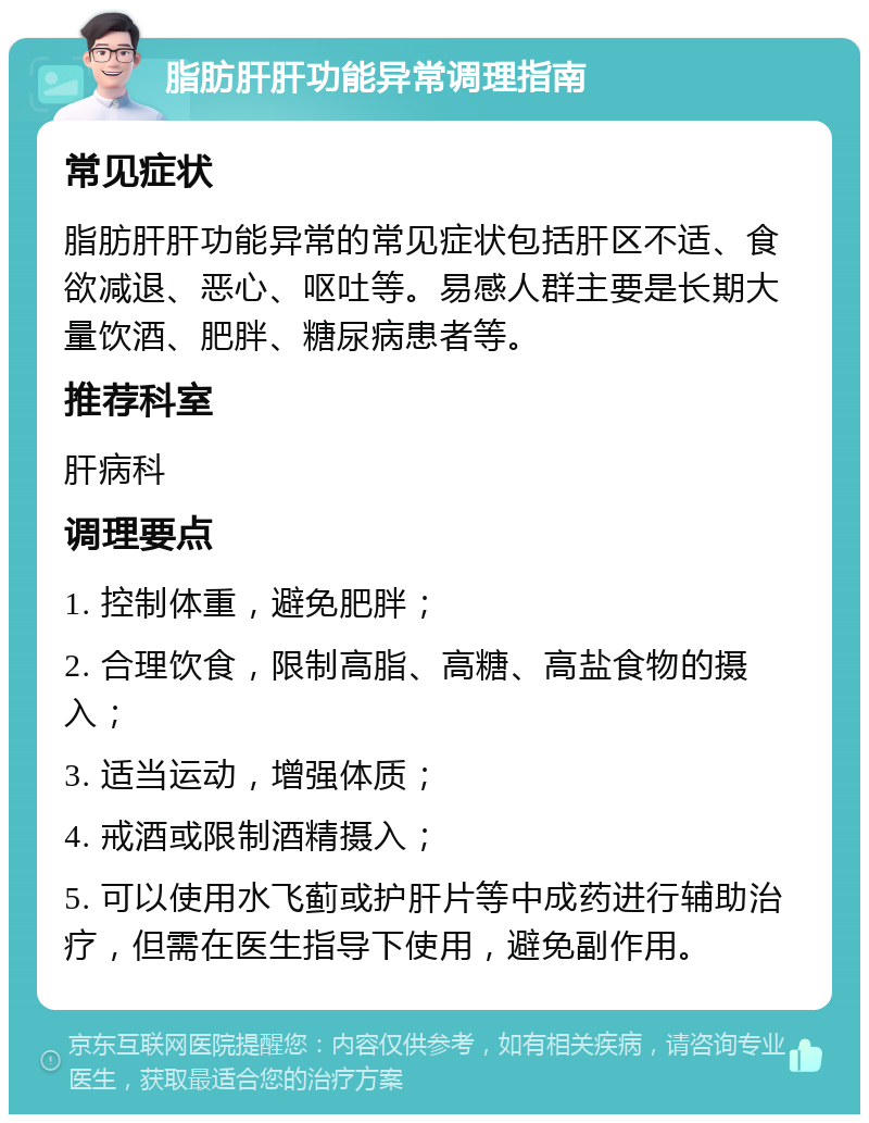 脂肪肝肝功能异常调理指南 常见症状 脂肪肝肝功能异常的常见症状包括肝区不适、食欲减退、恶心、呕吐等。易感人群主要是长期大量饮酒、肥胖、糖尿病患者等。 推荐科室 肝病科 调理要点 1. 控制体重，避免肥胖； 2. 合理饮食，限制高脂、高糖、高盐食物的摄入； 3. 适当运动，增强体质； 4. 戒酒或限制酒精摄入； 5. 可以使用水飞蓟或护肝片等中成药进行辅助治疗，但需在医生指导下使用，避免副作用。