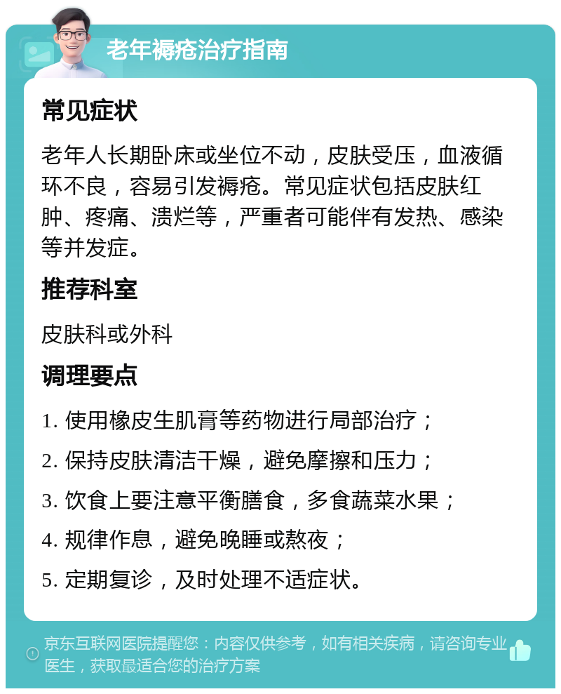 老年褥疮治疗指南 常见症状 老年人长期卧床或坐位不动，皮肤受压，血液循环不良，容易引发褥疮。常见症状包括皮肤红肿、疼痛、溃烂等，严重者可能伴有发热、感染等并发症。 推荐科室 皮肤科或外科 调理要点 1. 使用橡皮生肌膏等药物进行局部治疗； 2. 保持皮肤清洁干燥，避免摩擦和压力； 3. 饮食上要注意平衡膳食，多食蔬菜水果； 4. 规律作息，避免晚睡或熬夜； 5. 定期复诊，及时处理不适症状。