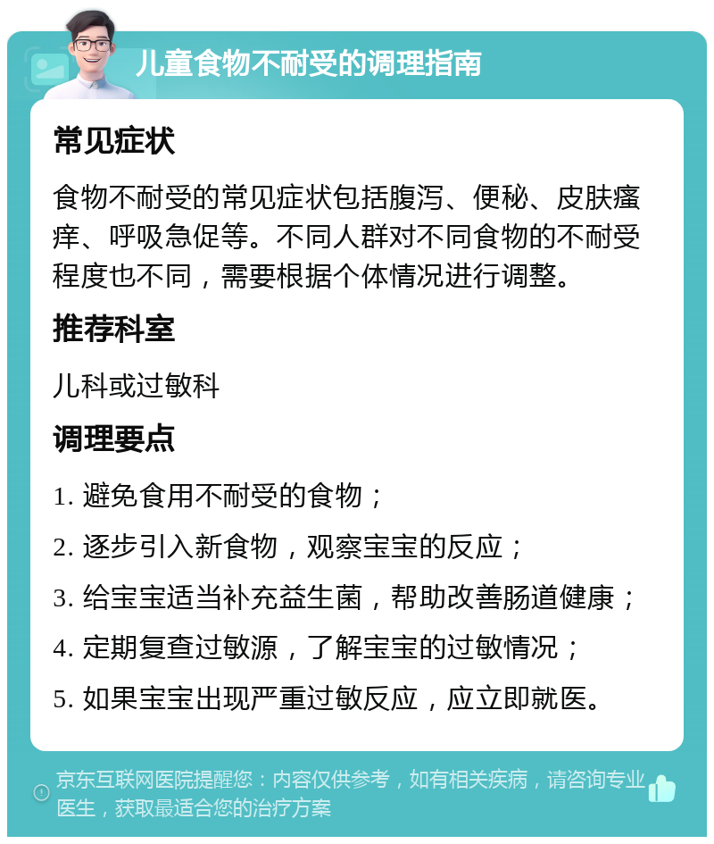 儿童食物不耐受的调理指南 常见症状 食物不耐受的常见症状包括腹泻、便秘、皮肤瘙痒、呼吸急促等。不同人群对不同食物的不耐受程度也不同，需要根据个体情况进行调整。 推荐科室 儿科或过敏科 调理要点 1. 避免食用不耐受的食物； 2. 逐步引入新食物，观察宝宝的反应； 3. 给宝宝适当补充益生菌，帮助改善肠道健康； 4. 定期复查过敏源，了解宝宝的过敏情况； 5. 如果宝宝出现严重过敏反应，应立即就医。