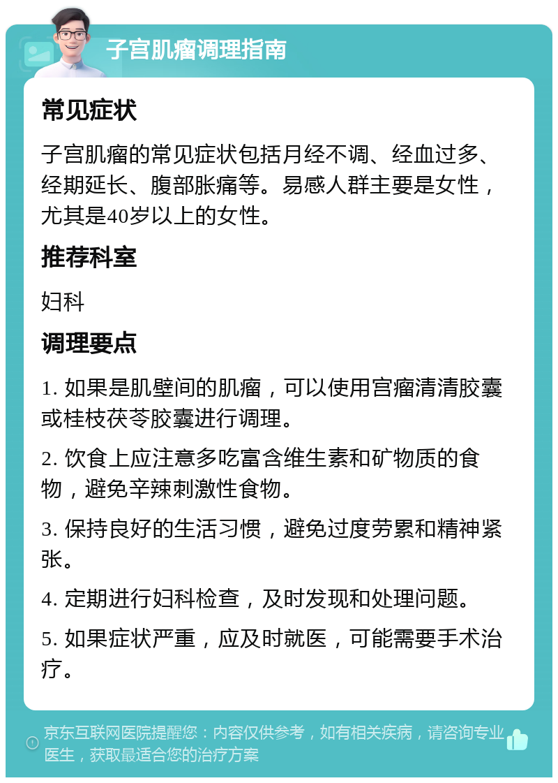 子宫肌瘤调理指南 常见症状 子宫肌瘤的常见症状包括月经不调、经血过多、经期延长、腹部胀痛等。易感人群主要是女性，尤其是40岁以上的女性。 推荐科室 妇科 调理要点 1. 如果是肌壁间的肌瘤，可以使用宫瘤清清胶囊或桂枝茯苓胶囊进行调理。 2. 饮食上应注意多吃富含维生素和矿物质的食物，避免辛辣刺激性食物。 3. 保持良好的生活习惯，避免过度劳累和精神紧张。 4. 定期进行妇科检查，及时发现和处理问题。 5. 如果症状严重，应及时就医，可能需要手术治疗。