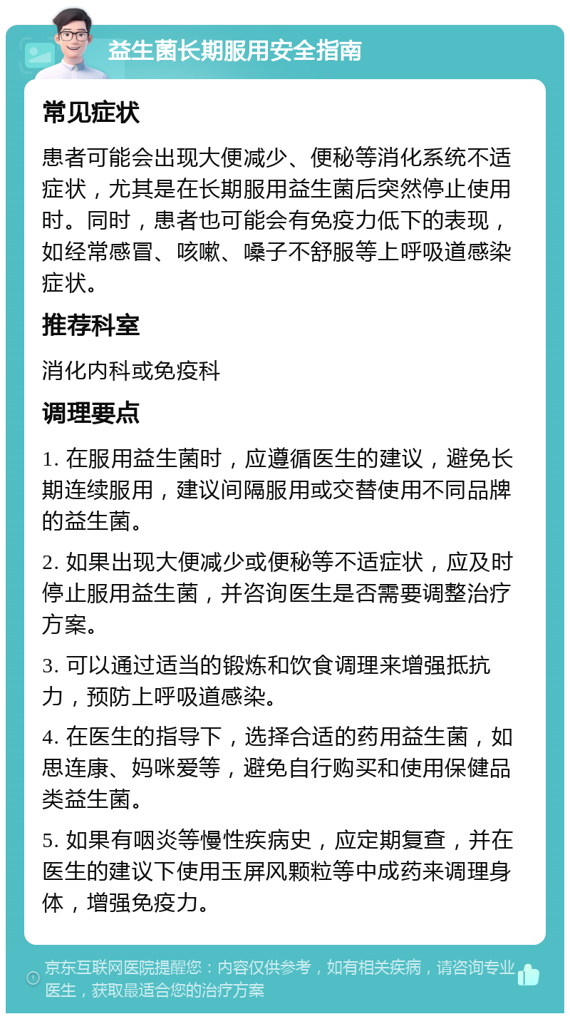 益生菌长期服用安全指南 常见症状 患者可能会出现大便减少、便秘等消化系统不适症状，尤其是在长期服用益生菌后突然停止使用时。同时，患者也可能会有免疫力低下的表现，如经常感冒、咳嗽、嗓子不舒服等上呼吸道感染症状。 推荐科室 消化内科或免疫科 调理要点 1. 在服用益生菌时，应遵循医生的建议，避免长期连续服用，建议间隔服用或交替使用不同品牌的益生菌。 2. 如果出现大便减少或便秘等不适症状，应及时停止服用益生菌，并咨询医生是否需要调整治疗方案。 3. 可以通过适当的锻炼和饮食调理来增强抵抗力，预防上呼吸道感染。 4. 在医生的指导下，选择合适的药用益生菌，如思连康、妈咪爱等，避免自行购买和使用保健品类益生菌。 5. 如果有咽炎等慢性疾病史，应定期复查，并在医生的建议下使用玉屏风颗粒等中成药来调理身体，增强免疫力。