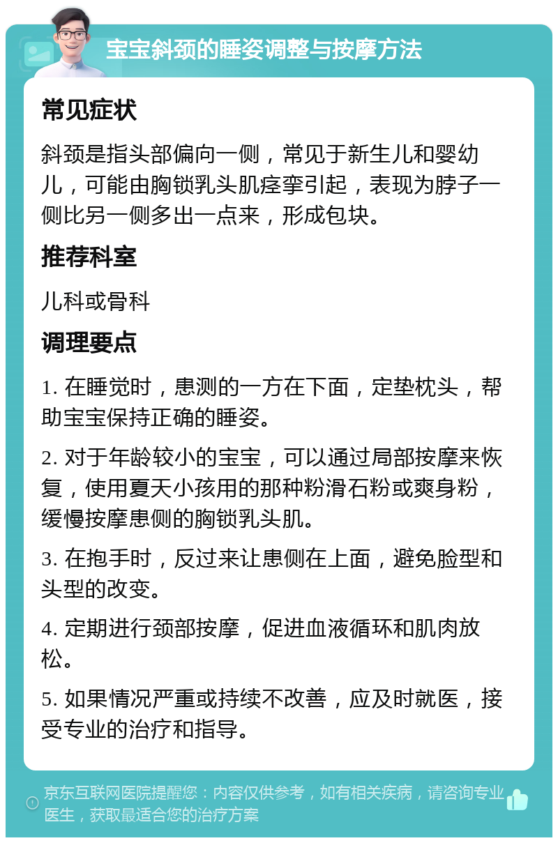 宝宝斜颈的睡姿调整与按摩方法 常见症状 斜颈是指头部偏向一侧，常见于新生儿和婴幼儿，可能由胸锁乳头肌痉挛引起，表现为脖子一侧比另一侧多出一点来，形成包块。 推荐科室 儿科或骨科 调理要点 1. 在睡觉时，患测的一方在下面，定垫枕头，帮助宝宝保持正确的睡姿。 2. 对于年龄较小的宝宝，可以通过局部按摩来恢复，使用夏天小孩用的那种粉滑石粉或爽身粉，缓慢按摩患侧的胸锁乳头肌。 3. 在抱手时，反过来让患侧在上面，避免脸型和头型的改变。 4. 定期进行颈部按摩，促进血液循环和肌肉放松。 5. 如果情况严重或持续不改善，应及时就医，接受专业的治疗和指导。