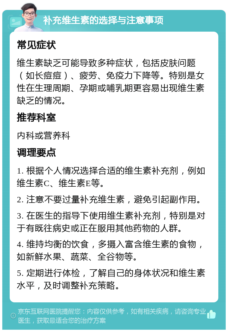 补充维生素的选择与注意事项 常见症状 维生素缺乏可能导致多种症状，包括皮肤问题（如长痘痘）、疲劳、免疫力下降等。特别是女性在生理周期、孕期或哺乳期更容易出现维生素缺乏的情况。 推荐科室 内科或营养科 调理要点 1. 根据个人情况选择合适的维生素补充剂，例如维生素C、维生素E等。 2. 注意不要过量补充维生素，避免引起副作用。 3. 在医生的指导下使用维生素补充剂，特别是对于有既往病史或正在服用其他药物的人群。 4. 维持均衡的饮食，多摄入富含维生素的食物，如新鲜水果、蔬菜、全谷物等。 5. 定期进行体检，了解自己的身体状况和维生素水平，及时调整补充策略。