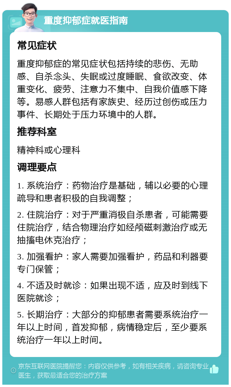 重度抑郁症就医指南 常见症状 重度抑郁症的常见症状包括持续的悲伤、无助感、自杀念头、失眠或过度睡眠、食欲改变、体重变化、疲劳、注意力不集中、自我价值感下降等。易感人群包括有家族史、经历过创伤或压力事件、长期处于压力环境中的人群。 推荐科室 精神科或心理科 调理要点 1. 系统治疗：药物治疗是基础，辅以必要的心理疏导和患者积极的自我调整； 2. 住院治疗：对于严重消极自杀患者，可能需要住院治疗，结合物理治疗如经颅磁刺激治疗或无抽搐电休克治疗； 3. 加强看护：家人需要加强看护，药品和利器要专门保管； 4. 不适及时就诊：如果出现不适，应及时到线下医院就诊； 5. 长期治疗：大部分的抑郁患者需要系统治疗一年以上时间，首发抑郁，病情稳定后，至少要系统治疗一年以上时间。