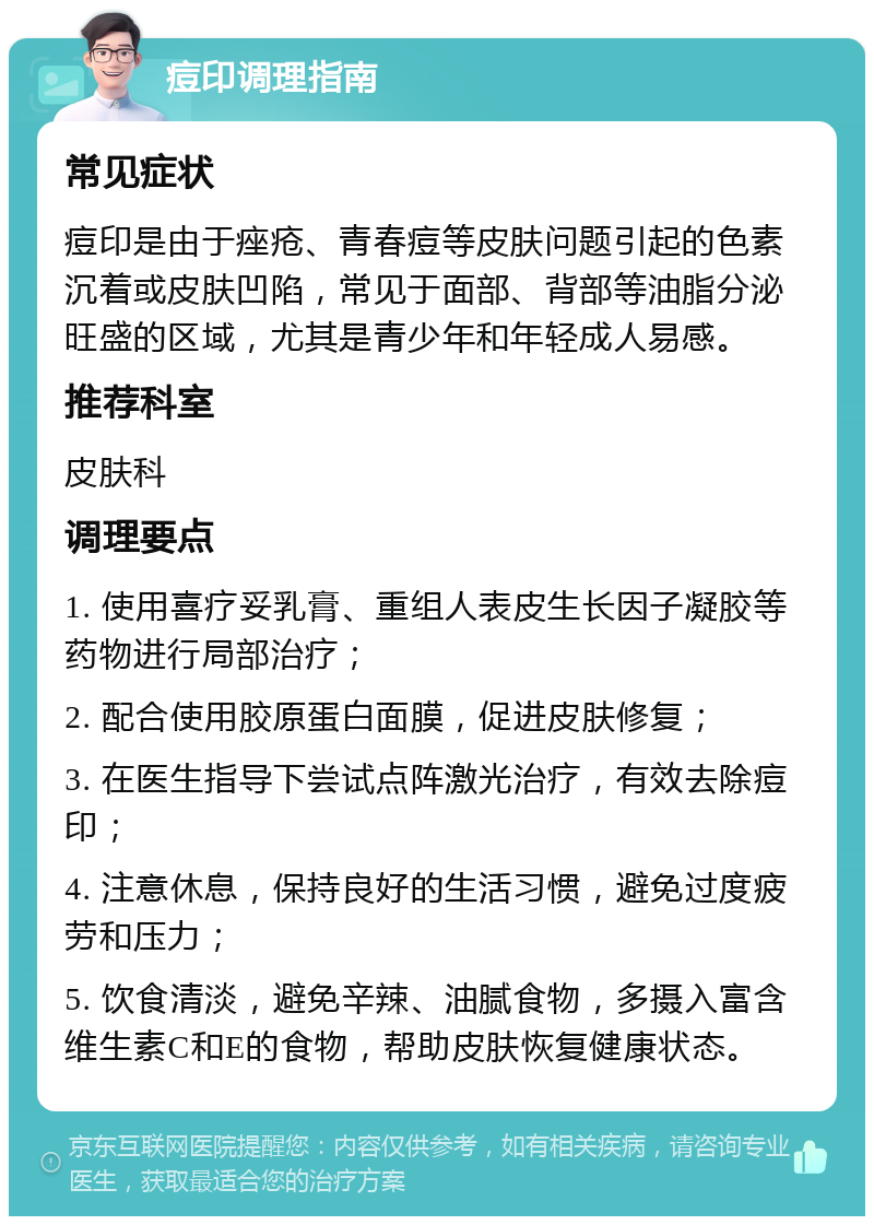 痘印调理指南 常见症状 痘印是由于痤疮、青春痘等皮肤问题引起的色素沉着或皮肤凹陷，常见于面部、背部等油脂分泌旺盛的区域，尤其是青少年和年轻成人易感。 推荐科室 皮肤科 调理要点 1. 使用喜疗妥乳膏、重组人表皮生长因子凝胶等药物进行局部治疗； 2. 配合使用胶原蛋白面膜，促进皮肤修复； 3. 在医生指导下尝试点阵激光治疗，有效去除痘印； 4. 注意休息，保持良好的生活习惯，避免过度疲劳和压力； 5. 饮食清淡，避免辛辣、油腻食物，多摄入富含维生素C和E的食物，帮助皮肤恢复健康状态。