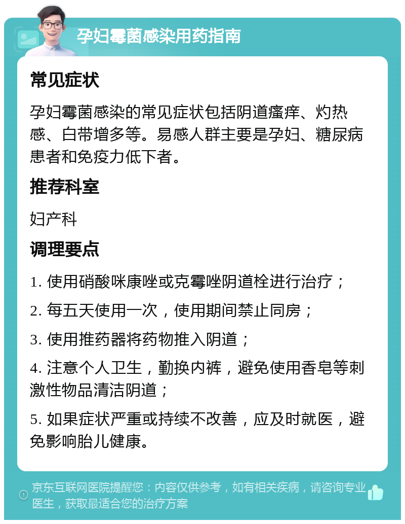 孕妇霉菌感染用药指南 常见症状 孕妇霉菌感染的常见症状包括阴道瘙痒、灼热感、白带增多等。易感人群主要是孕妇、糖尿病患者和免疫力低下者。 推荐科室 妇产科 调理要点 1. 使用硝酸咪康唑或克霉唑阴道栓进行治疗； 2. 每五天使用一次，使用期间禁止同房； 3. 使用推药器将药物推入阴道； 4. 注意个人卫生，勤换内裤，避免使用香皂等刺激性物品清洁阴道； 5. 如果症状严重或持续不改善，应及时就医，避免影响胎儿健康。