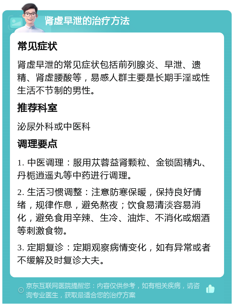 肾虚早泄的治疗方法 常见症状 肾虚早泄的常见症状包括前列腺炎、早泄、遗精、肾虚腰酸等，易感人群主要是长期手淫或性生活不节制的男性。 推荐科室 泌尿外科或中医科 调理要点 1. 中医调理：服用苁蓉益肾颗粒、金锁固精丸、丹栀逍遥丸等中药进行调理。 2. 生活习惯调整：注意防寒保暖，保持良好情绪，规律作息，避免熬夜；饮食易清淡容易消化，避免食用辛辣、生冷、油炸、不消化或烟酒等刺激食物。 3. 定期复诊：定期观察病情变化，如有异常或者不缓解及时复诊大夫。