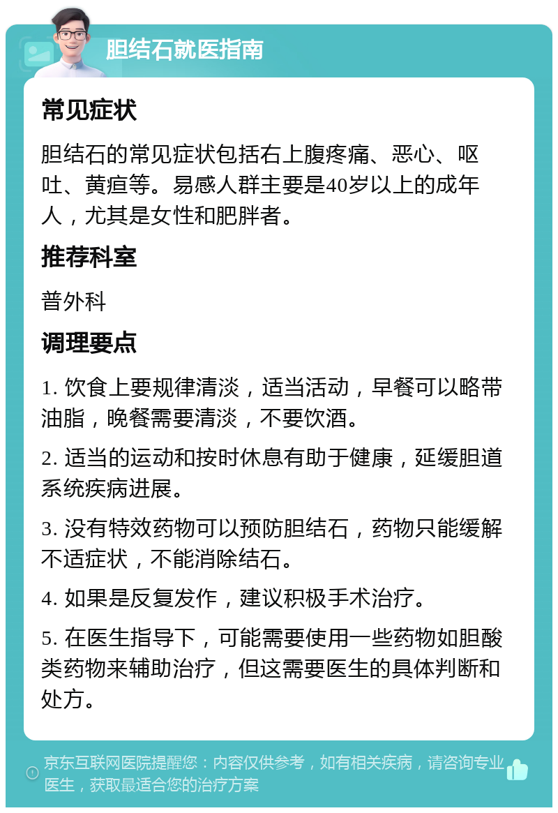 胆结石就医指南 常见症状 胆结石的常见症状包括右上腹疼痛、恶心、呕吐、黄疸等。易感人群主要是40岁以上的成年人，尤其是女性和肥胖者。 推荐科室 普外科 调理要点 1. 饮食上要规律清淡，适当活动，早餐可以略带油脂，晚餐需要清淡，不要饮酒。 2. 适当的运动和按时休息有助于健康，延缓胆道系统疾病进展。 3. 没有特效药物可以预防胆结石，药物只能缓解不适症状，不能消除结石。 4. 如果是反复发作，建议积极手术治疗。 5. 在医生指导下，可能需要使用一些药物如胆酸类药物来辅助治疗，但这需要医生的具体判断和处方。