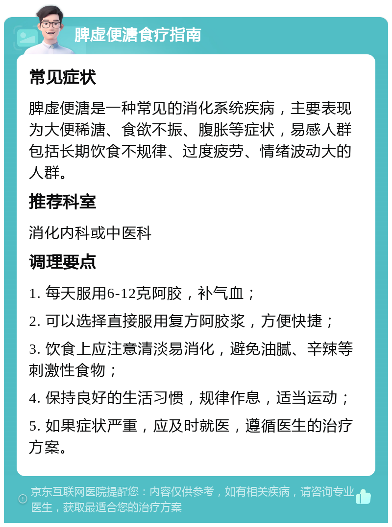 脾虚便溏食疗指南 常见症状 脾虚便溏是一种常见的消化系统疾病，主要表现为大便稀溏、食欲不振、腹胀等症状，易感人群包括长期饮食不规律、过度疲劳、情绪波动大的人群。 推荐科室 消化内科或中医科 调理要点 1. 每天服用6-12克阿胶，补气血； 2. 可以选择直接服用复方阿胶浆，方便快捷； 3. 饮食上应注意清淡易消化，避免油腻、辛辣等刺激性食物； 4. 保持良好的生活习惯，规律作息，适当运动； 5. 如果症状严重，应及时就医，遵循医生的治疗方案。