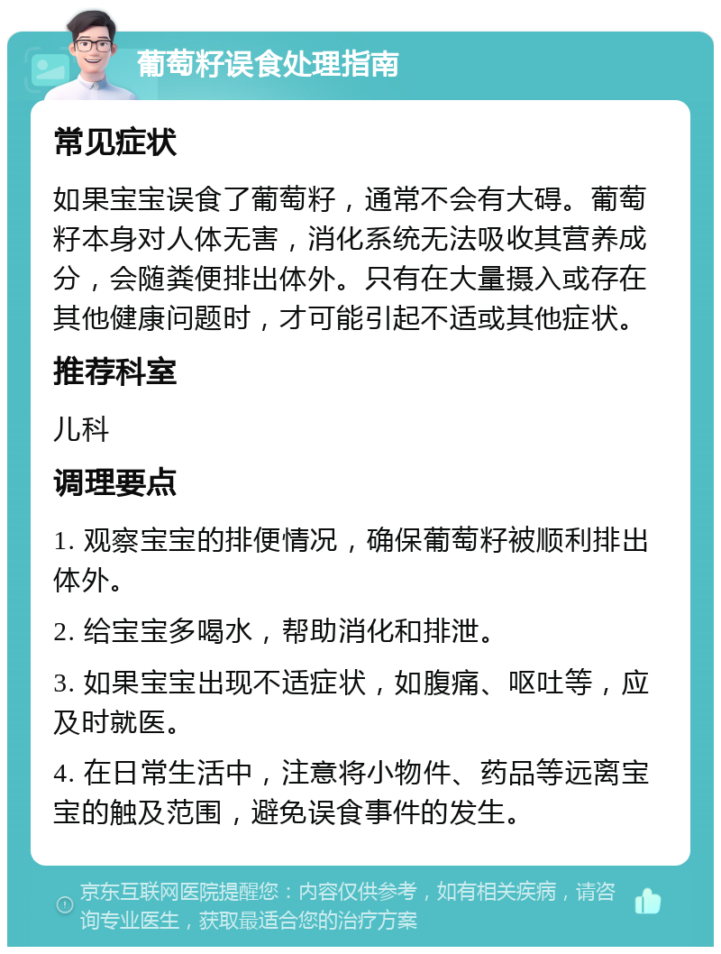 葡萄籽误食处理指南 常见症状 如果宝宝误食了葡萄籽，通常不会有大碍。葡萄籽本身对人体无害，消化系统无法吸收其营养成分，会随粪便排出体外。只有在大量摄入或存在其他健康问题时，才可能引起不适或其他症状。 推荐科室 儿科 调理要点 1. 观察宝宝的排便情况，确保葡萄籽被顺利排出体外。 2. 给宝宝多喝水，帮助消化和排泄。 3. 如果宝宝出现不适症状，如腹痛、呕吐等，应及时就医。 4. 在日常生活中，注意将小物件、药品等远离宝宝的触及范围，避免误食事件的发生。