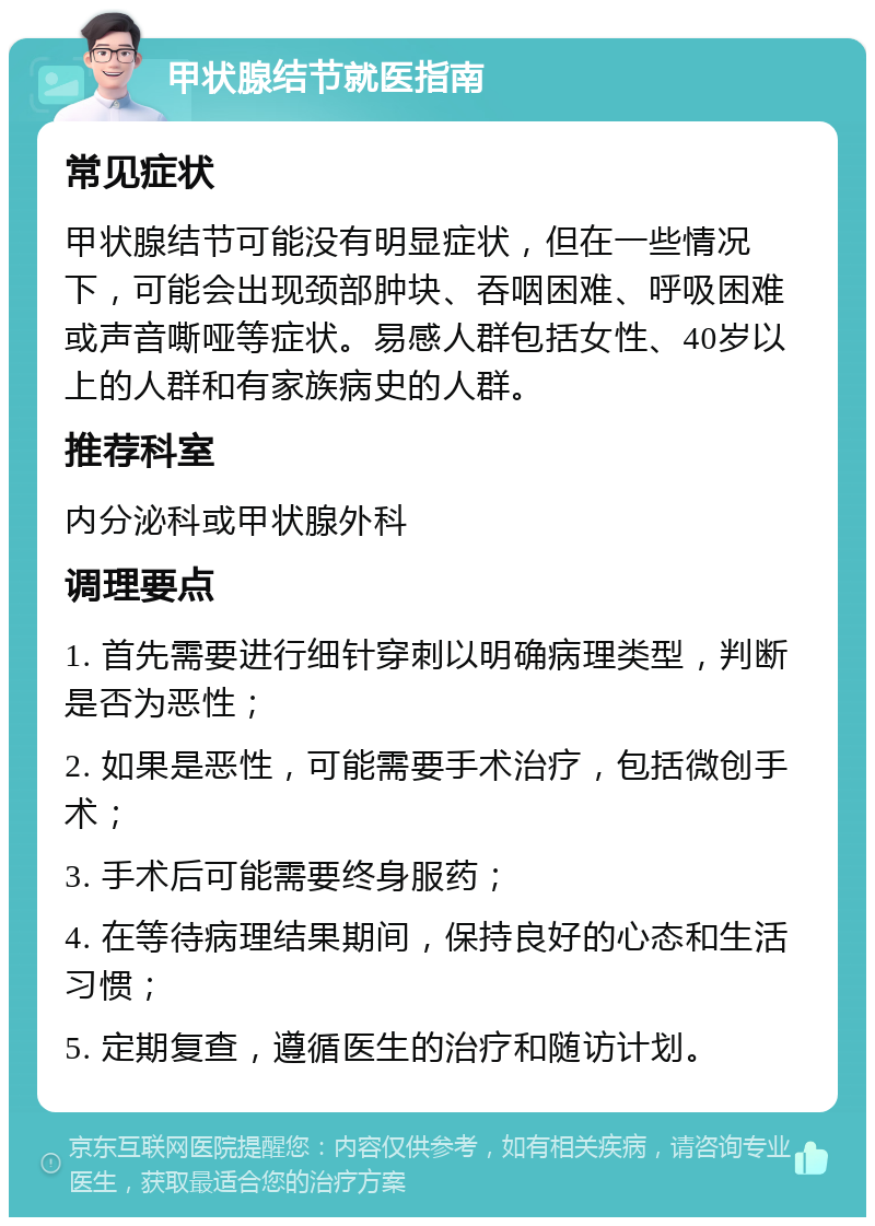 甲状腺结节就医指南 常见症状 甲状腺结节可能没有明显症状，但在一些情况下，可能会出现颈部肿块、吞咽困难、呼吸困难或声音嘶哑等症状。易感人群包括女性、40岁以上的人群和有家族病史的人群。 推荐科室 内分泌科或甲状腺外科 调理要点 1. 首先需要进行细针穿刺以明确病理类型，判断是否为恶性； 2. 如果是恶性，可能需要手术治疗，包括微创手术； 3. 手术后可能需要终身服药； 4. 在等待病理结果期间，保持良好的心态和生活习惯； 5. 定期复查，遵循医生的治疗和随访计划。