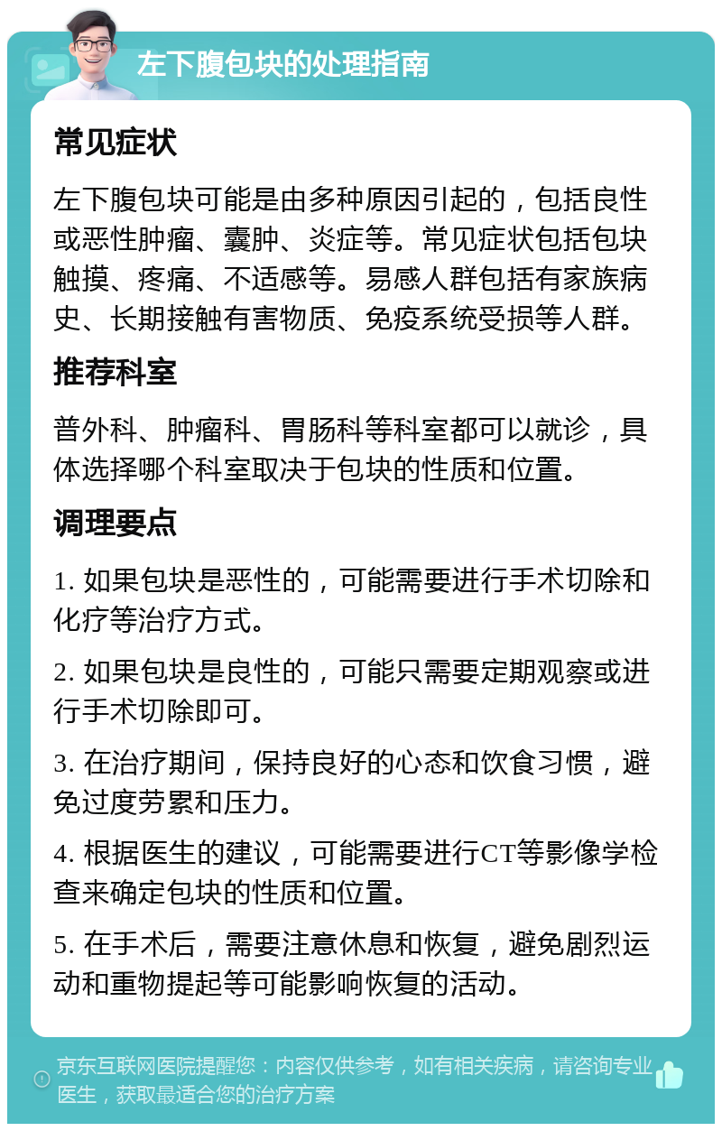 左下腹包块的处理指南 常见症状 左下腹包块可能是由多种原因引起的，包括良性或恶性肿瘤、囊肿、炎症等。常见症状包括包块触摸、疼痛、不适感等。易感人群包括有家族病史、长期接触有害物质、免疫系统受损等人群。 推荐科室 普外科、肿瘤科、胃肠科等科室都可以就诊，具体选择哪个科室取决于包块的性质和位置。 调理要点 1. 如果包块是恶性的，可能需要进行手术切除和化疗等治疗方式。 2. 如果包块是良性的，可能只需要定期观察或进行手术切除即可。 3. 在治疗期间，保持良好的心态和饮食习惯，避免过度劳累和压力。 4. 根据医生的建议，可能需要进行CT等影像学检查来确定包块的性质和位置。 5. 在手术后，需要注意休息和恢复，避免剧烈运动和重物提起等可能影响恢复的活动。