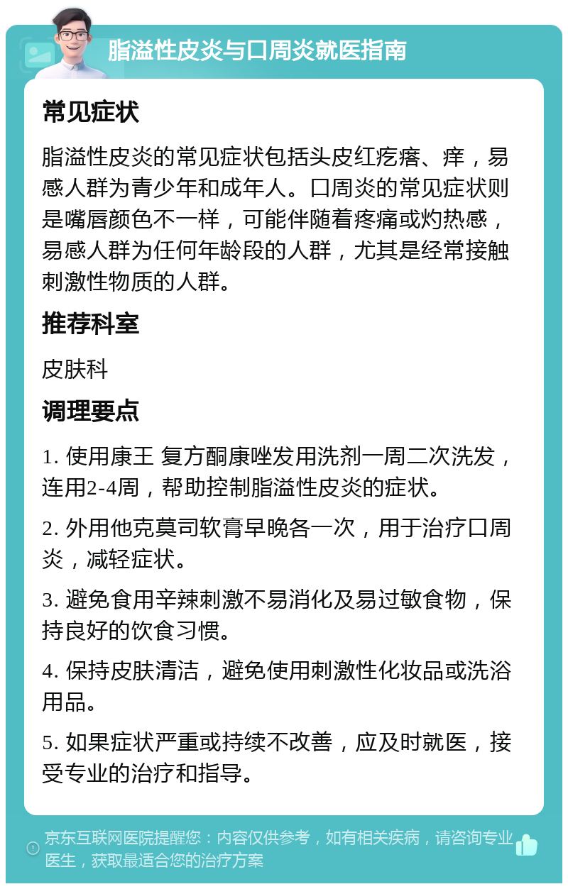 脂溢性皮炎与口周炎就医指南 常见症状 脂溢性皮炎的常见症状包括头皮红疙瘩、痒，易感人群为青少年和成年人。口周炎的常见症状则是嘴唇颜色不一样，可能伴随着疼痛或灼热感，易感人群为任何年龄段的人群，尤其是经常接触刺激性物质的人群。 推荐科室 皮肤科 调理要点 1. 使用康王 复方酮康唑发用洗剂一周二次洗发，连用2-4周，帮助控制脂溢性皮炎的症状。 2. 外用他克莫司软膏早晚各一次，用于治疗口周炎，减轻症状。 3. 避免食用辛辣刺激不易消化及易过敏食物，保持良好的饮食习惯。 4. 保持皮肤清洁，避免使用刺激性化妆品或洗浴用品。 5. 如果症状严重或持续不改善，应及时就医，接受专业的治疗和指导。