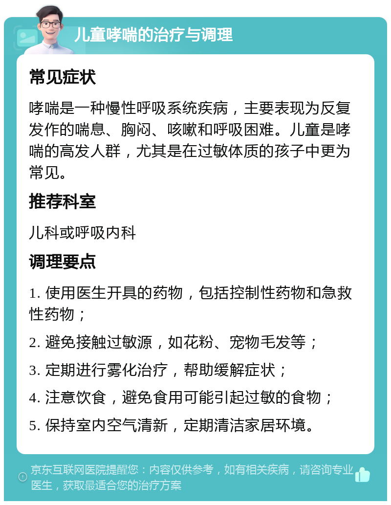 儿童哮喘的治疗与调理 常见症状 哮喘是一种慢性呼吸系统疾病，主要表现为反复发作的喘息、胸闷、咳嗽和呼吸困难。儿童是哮喘的高发人群，尤其是在过敏体质的孩子中更为常见。 推荐科室 儿科或呼吸内科 调理要点 1. 使用医生开具的药物，包括控制性药物和急救性药物； 2. 避免接触过敏源，如花粉、宠物毛发等； 3. 定期进行雾化治疗，帮助缓解症状； 4. 注意饮食，避免食用可能引起过敏的食物； 5. 保持室内空气清新，定期清洁家居环境。