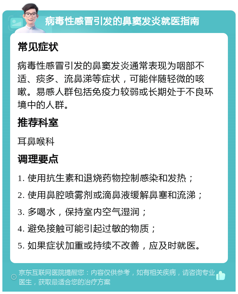 病毒性感冒引发的鼻窦发炎就医指南 常见症状 病毒性感冒引发的鼻窦发炎通常表现为咽部不适、痰多、流鼻涕等症状，可能伴随轻微的咳嗽。易感人群包括免疫力较弱或长期处于不良环境中的人群。 推荐科室 耳鼻喉科 调理要点 1. 使用抗生素和退烧药物控制感染和发热； 2. 使用鼻腔喷雾剂或滴鼻液缓解鼻塞和流涕； 3. 多喝水，保持室内空气湿润； 4. 避免接触可能引起过敏的物质； 5. 如果症状加重或持续不改善，应及时就医。