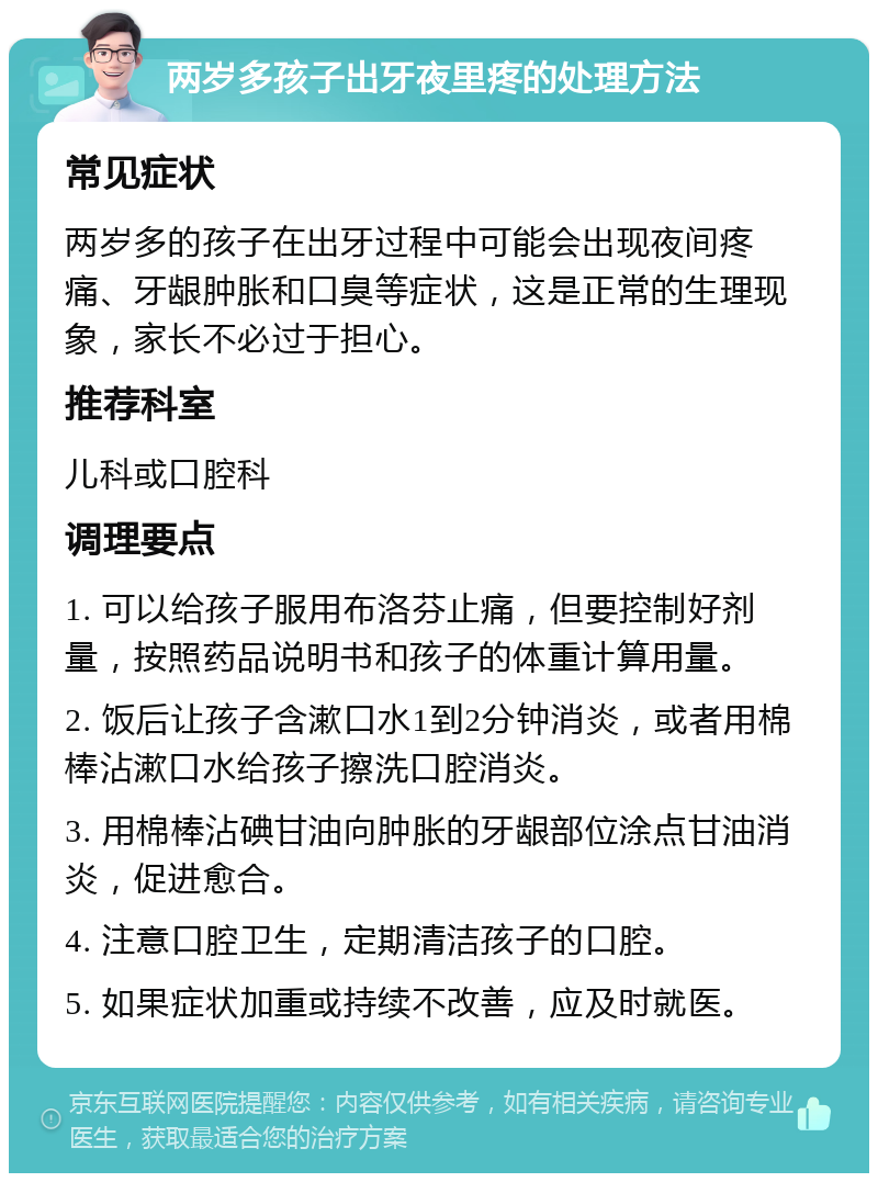 两岁多孩子出牙夜里疼的处理方法 常见症状 两岁多的孩子在出牙过程中可能会出现夜间疼痛、牙龈肿胀和口臭等症状，这是正常的生理现象，家长不必过于担心。 推荐科室 儿科或口腔科 调理要点 1. 可以给孩子服用布洛芬止痛，但要控制好剂量，按照药品说明书和孩子的体重计算用量。 2. 饭后让孩子含漱口水1到2分钟消炎，或者用棉棒沾漱口水给孩子擦洗口腔消炎。 3. 用棉棒沾碘甘油向肿胀的牙龈部位涂点甘油消炎，促进愈合。 4. 注意口腔卫生，定期清洁孩子的口腔。 5. 如果症状加重或持续不改善，应及时就医。