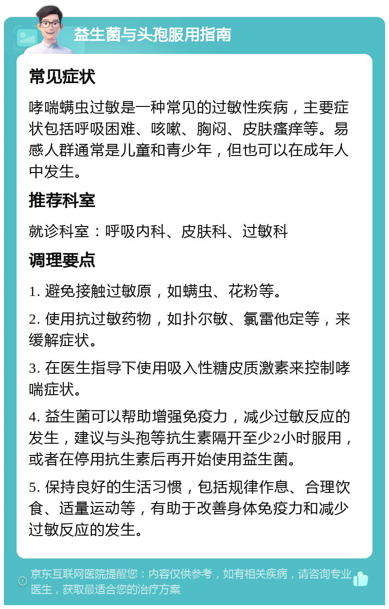 益生菌与头孢服用指南 常见症状 哮喘螨虫过敏是一种常见的过敏性疾病，主要症状包括呼吸困难、咳嗽、胸闷、皮肤瘙痒等。易感人群通常是儿童和青少年，但也可以在成年人中发生。 推荐科室 就诊科室：呼吸内科、皮肤科、过敏科 调理要点 1. 避免接触过敏原，如螨虫、花粉等。 2. 使用抗过敏药物，如扑尔敏、氯雷他定等，来缓解症状。 3. 在医生指导下使用吸入性糖皮质激素来控制哮喘症状。 4. 益生菌可以帮助增强免疫力，减少过敏反应的发生，建议与头孢等抗生素隔开至少2小时服用，或者在停用抗生素后再开始使用益生菌。 5. 保持良好的生活习惯，包括规律作息、合理饮食、适量运动等，有助于改善身体免疫力和减少过敏反应的发生。