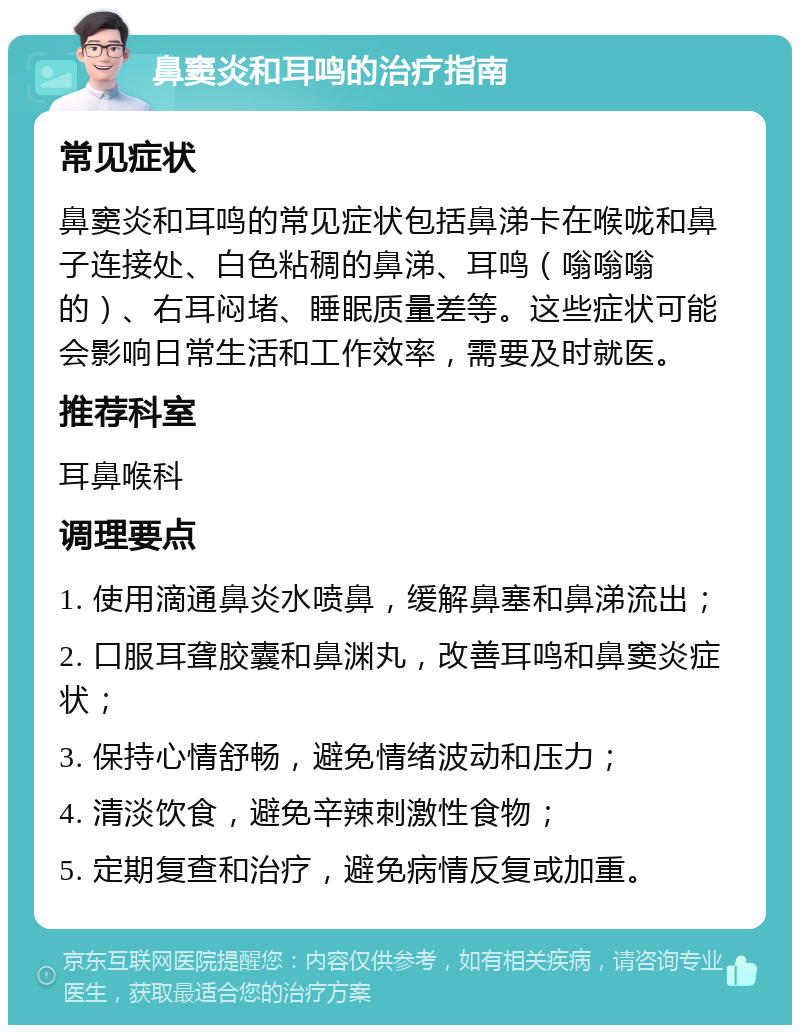 鼻窦炎和耳鸣的治疗指南 常见症状 鼻窦炎和耳鸣的常见症状包括鼻涕卡在喉咙和鼻子连接处、白色粘稠的鼻涕、耳鸣（嗡嗡嗡的）、右耳闷堵、睡眠质量差等。这些症状可能会影响日常生活和工作效率，需要及时就医。 推荐科室 耳鼻喉科 调理要点 1. 使用滴通鼻炎水喷鼻，缓解鼻塞和鼻涕流出； 2. 口服耳聋胶囊和鼻渊丸，改善耳鸣和鼻窦炎症状； 3. 保持心情舒畅，避免情绪波动和压力； 4. 清淡饮食，避免辛辣刺激性食物； 5. 定期复查和治疗，避免病情反复或加重。