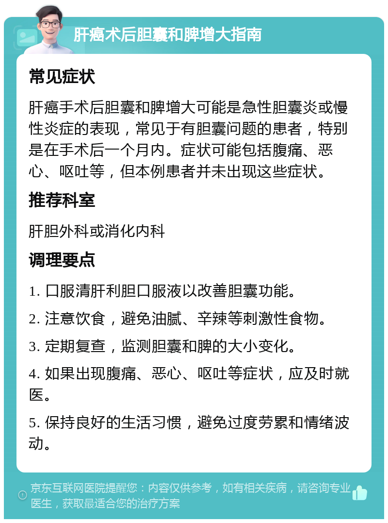 肝癌术后胆囊和脾增大指南 常见症状 肝癌手术后胆囊和脾增大可能是急性胆囊炎或慢性炎症的表现，常见于有胆囊问题的患者，特别是在手术后一个月内。症状可能包括腹痛、恶心、呕吐等，但本例患者并未出现这些症状。 推荐科室 肝胆外科或消化内科 调理要点 1. 口服清肝利胆口服液以改善胆囊功能。 2. 注意饮食，避免油腻、辛辣等刺激性食物。 3. 定期复查，监测胆囊和脾的大小变化。 4. 如果出现腹痛、恶心、呕吐等症状，应及时就医。 5. 保持良好的生活习惯，避免过度劳累和情绪波动。