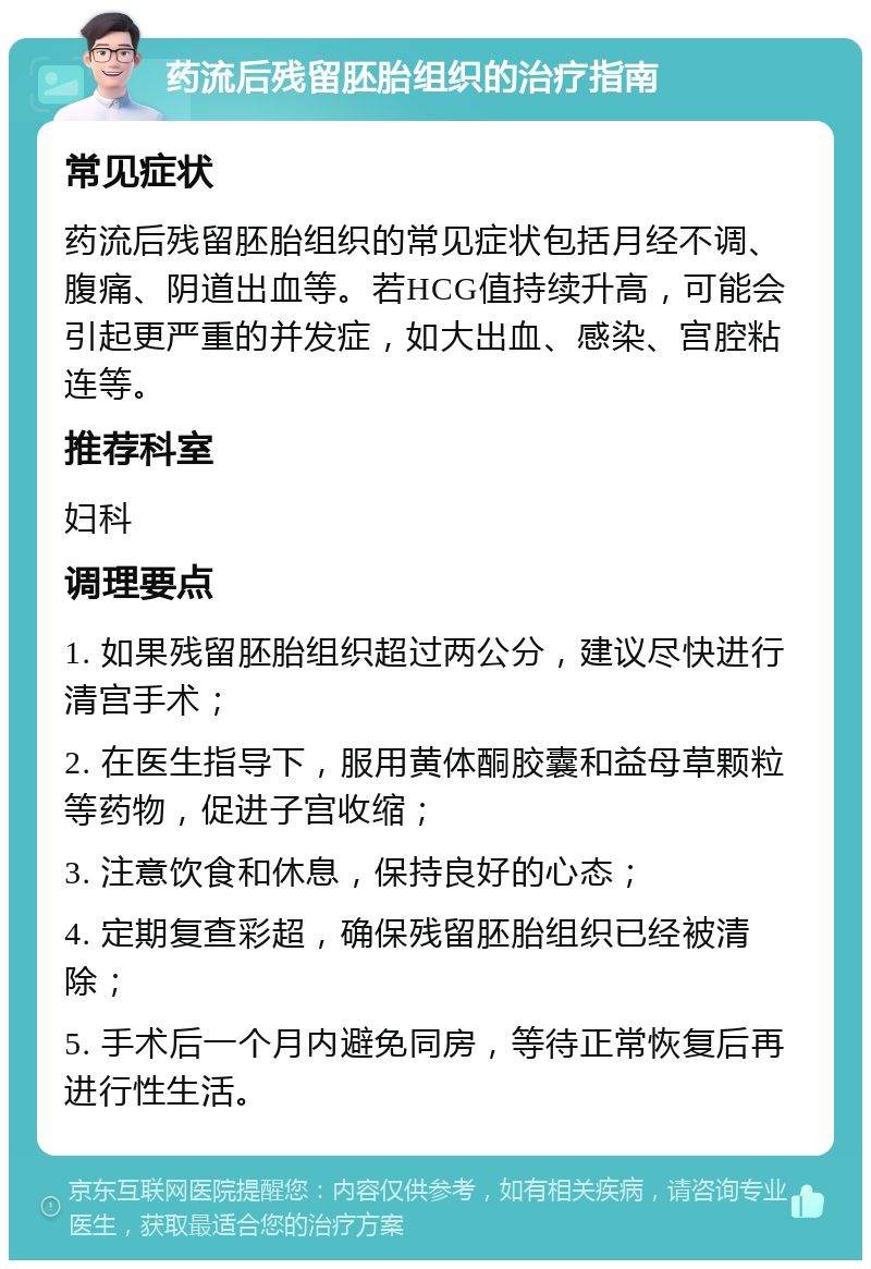 药流后残留胚胎组织的治疗指南 常见症状 药流后残留胚胎组织的常见症状包括月经不调、腹痛、阴道出血等。若HCG值持续升高，可能会引起更严重的并发症，如大出血、感染、宫腔粘连等。 推荐科室 妇科 调理要点 1. 如果残留胚胎组织超过两公分，建议尽快进行清宫手术； 2. 在医生指导下，服用黄体酮胶囊和益母草颗粒等药物，促进子宫收缩； 3. 注意饮食和休息，保持良好的心态； 4. 定期复查彩超，确保残留胚胎组织已经被清除； 5. 手术后一个月内避免同房，等待正常恢复后再进行性生活。