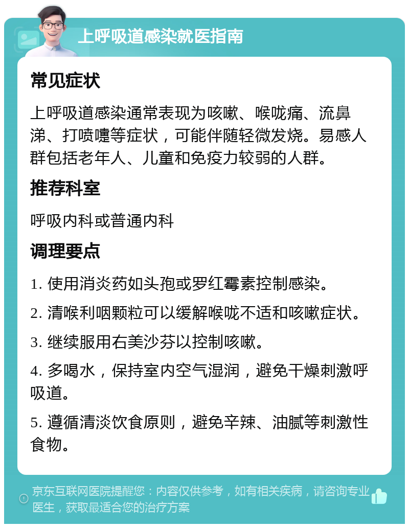 上呼吸道感染就医指南 常见症状 上呼吸道感染通常表现为咳嗽、喉咙痛、流鼻涕、打喷嚏等症状，可能伴随轻微发烧。易感人群包括老年人、儿童和免疫力较弱的人群。 推荐科室 呼吸内科或普通内科 调理要点 1. 使用消炎药如头孢或罗红霉素控制感染。 2. 清喉利咽颗粒可以缓解喉咙不适和咳嗽症状。 3. 继续服用右美沙芬以控制咳嗽。 4. 多喝水，保持室内空气湿润，避免干燥刺激呼吸道。 5. 遵循清淡饮食原则，避免辛辣、油腻等刺激性食物。