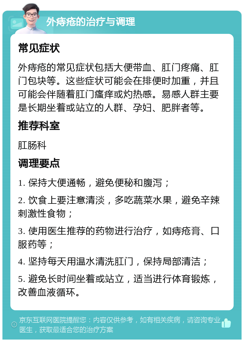 外痔疮的治疗与调理 常见症状 外痔疮的常见症状包括大便带血、肛门疼痛、肛门包块等。这些症状可能会在排便时加重，并且可能会伴随着肛门瘙痒或灼热感。易感人群主要是长期坐着或站立的人群、孕妇、肥胖者等。 推荐科室 肛肠科 调理要点 1. 保持大便通畅，避免便秘和腹泻； 2. 饮食上要注意清淡，多吃蔬菜水果，避免辛辣刺激性食物； 3. 使用医生推荐的药物进行治疗，如痔疮膏、口服药等； 4. 坚持每天用温水清洗肛门，保持局部清洁； 5. 避免长时间坐着或站立，适当进行体育锻炼，改善血液循环。