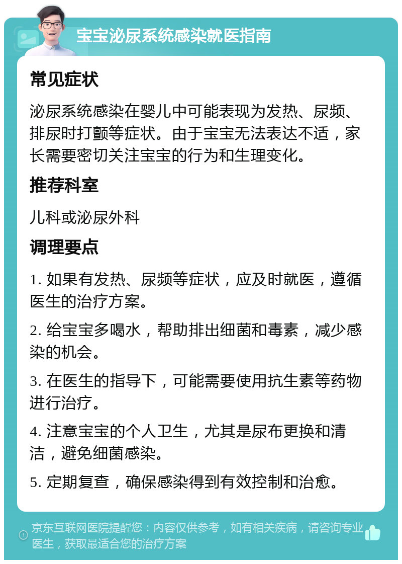 宝宝泌尿系统感染就医指南 常见症状 泌尿系统感染在婴儿中可能表现为发热、尿频、排尿时打颤等症状。由于宝宝无法表达不适，家长需要密切关注宝宝的行为和生理变化。 推荐科室 儿科或泌尿外科 调理要点 1. 如果有发热、尿频等症状，应及时就医，遵循医生的治疗方案。 2. 给宝宝多喝水，帮助排出细菌和毒素，减少感染的机会。 3. 在医生的指导下，可能需要使用抗生素等药物进行治疗。 4. 注意宝宝的个人卫生，尤其是尿布更换和清洁，避免细菌感染。 5. 定期复查，确保感染得到有效控制和治愈。