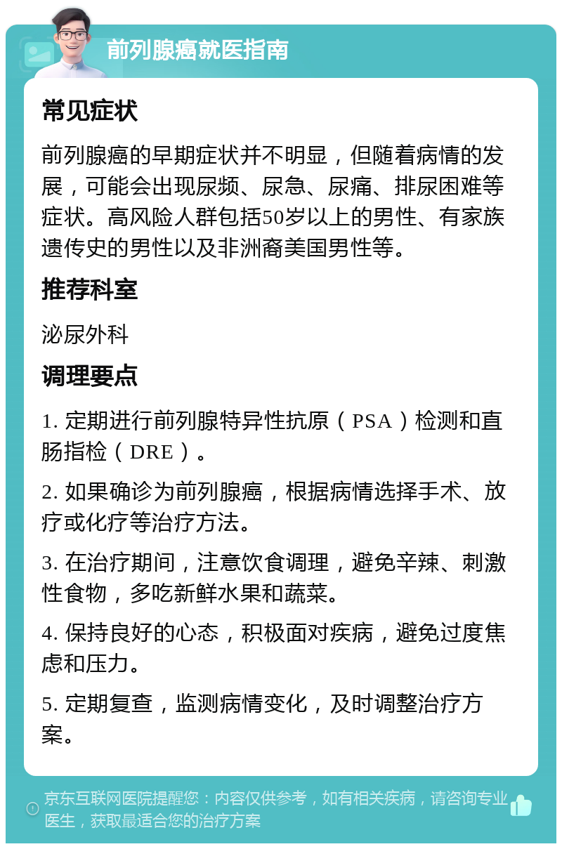 前列腺癌就医指南 常见症状 前列腺癌的早期症状并不明显，但随着病情的发展，可能会出现尿频、尿急、尿痛、排尿困难等症状。高风险人群包括50岁以上的男性、有家族遗传史的男性以及非洲裔美国男性等。 推荐科室 泌尿外科 调理要点 1. 定期进行前列腺特异性抗原（PSA）检测和直肠指检（DRE）。 2. 如果确诊为前列腺癌，根据病情选择手术、放疗或化疗等治疗方法。 3. 在治疗期间，注意饮食调理，避免辛辣、刺激性食物，多吃新鲜水果和蔬菜。 4. 保持良好的心态，积极面对疾病，避免过度焦虑和压力。 5. 定期复查，监测病情变化，及时调整治疗方案。