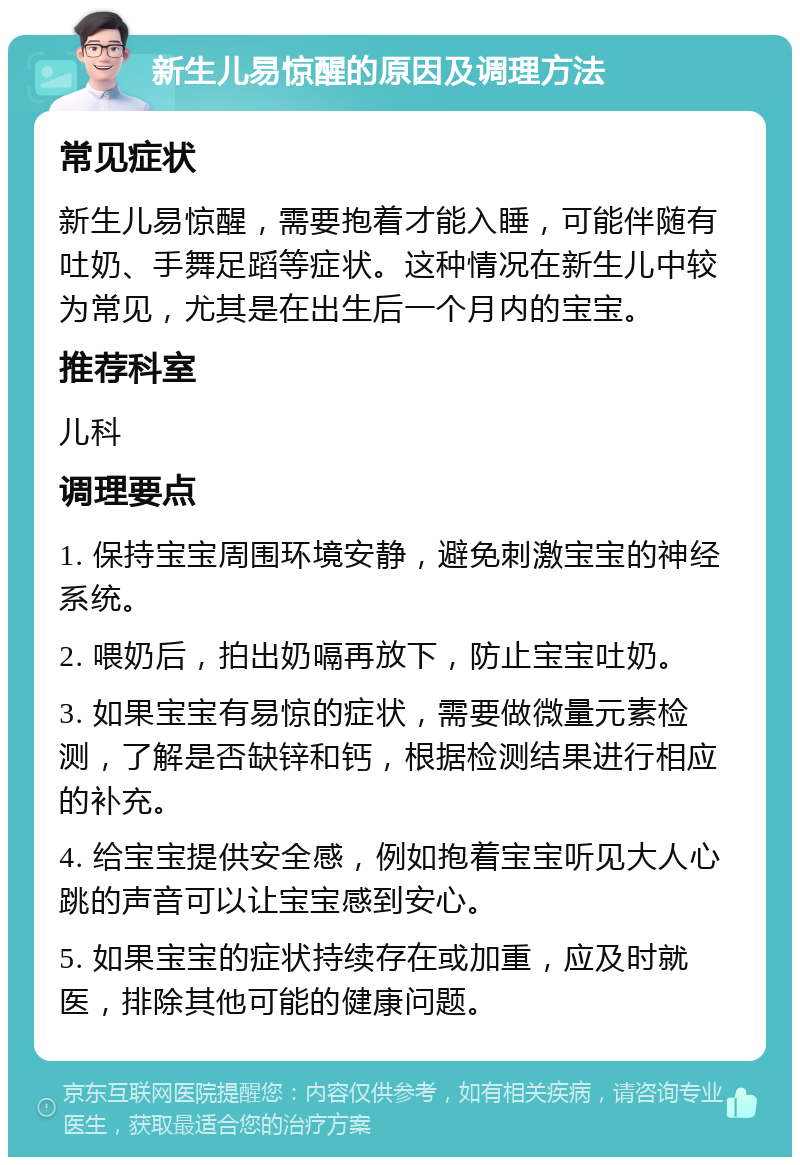 新生儿易惊醒的原因及调理方法 常见症状 新生儿易惊醒，需要抱着才能入睡，可能伴随有吐奶、手舞足蹈等症状。这种情况在新生儿中较为常见，尤其是在出生后一个月内的宝宝。 推荐科室 儿科 调理要点 1. 保持宝宝周围环境安静，避免刺激宝宝的神经系统。 2. 喂奶后，拍出奶嗝再放下，防止宝宝吐奶。 3. 如果宝宝有易惊的症状，需要做微量元素检测，了解是否缺锌和钙，根据检测结果进行相应的补充。 4. 给宝宝提供安全感，例如抱着宝宝听见大人心跳的声音可以让宝宝感到安心。 5. 如果宝宝的症状持续存在或加重，应及时就医，排除其他可能的健康问题。