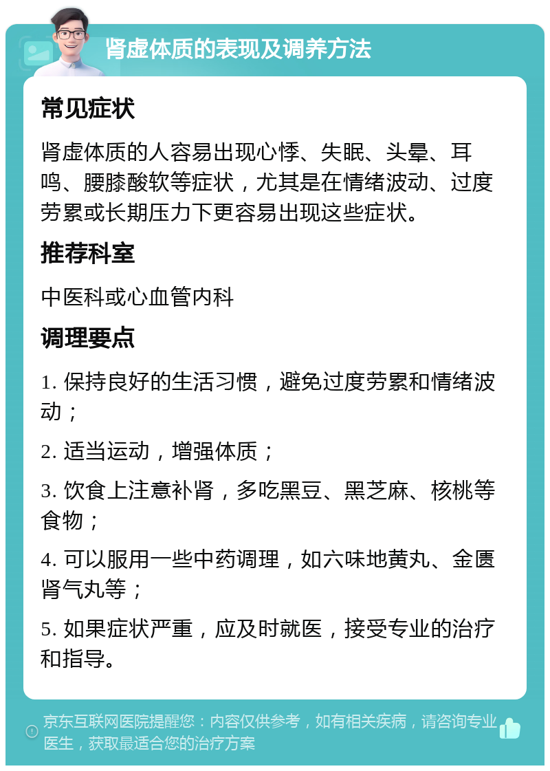 肾虚体质的表现及调养方法 常见症状 肾虚体质的人容易出现心悸、失眠、头晕、耳鸣、腰膝酸软等症状，尤其是在情绪波动、过度劳累或长期压力下更容易出现这些症状。 推荐科室 中医科或心血管内科 调理要点 1. 保持良好的生活习惯，避免过度劳累和情绪波动； 2. 适当运动，增强体质； 3. 饮食上注意补肾，多吃黑豆、黑芝麻、核桃等食物； 4. 可以服用一些中药调理，如六味地黄丸、金匮肾气丸等； 5. 如果症状严重，应及时就医，接受专业的治疗和指导。