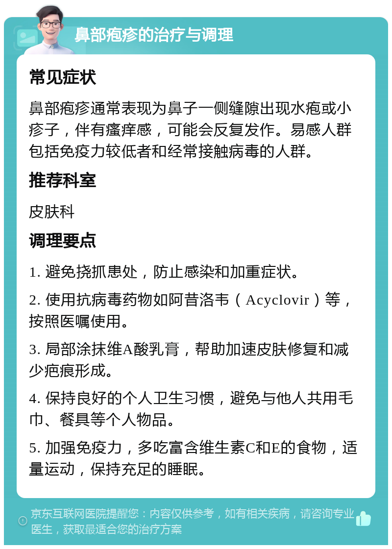 鼻部疱疹的治疗与调理 常见症状 鼻部疱疹通常表现为鼻子一侧缝隙出现水疱或小疹子，伴有瘙痒感，可能会反复发作。易感人群包括免疫力较低者和经常接触病毒的人群。 推荐科室 皮肤科 调理要点 1. 避免挠抓患处，防止感染和加重症状。 2. 使用抗病毒药物如阿昔洛韦（Acyclovir）等，按照医嘱使用。 3. 局部涂抹维A酸乳膏，帮助加速皮肤修复和减少疤痕形成。 4. 保持良好的个人卫生习惯，避免与他人共用毛巾、餐具等个人物品。 5. 加强免疫力，多吃富含维生素C和E的食物，适量运动，保持充足的睡眠。