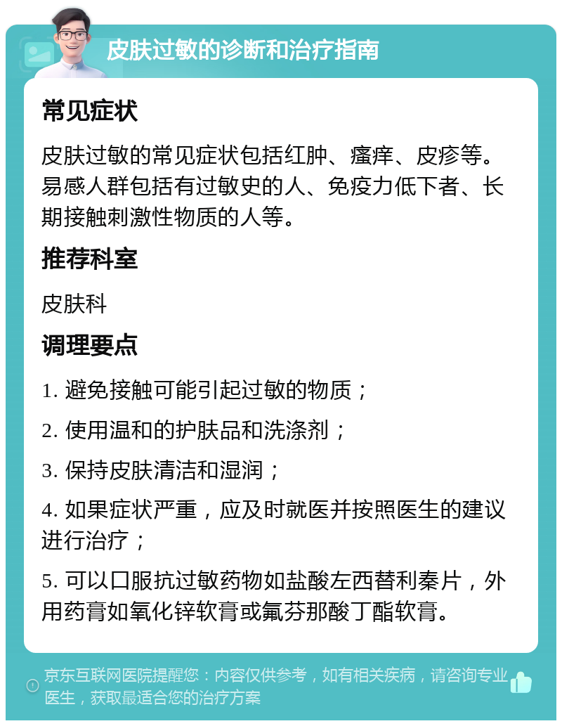 皮肤过敏的诊断和治疗指南 常见症状 皮肤过敏的常见症状包括红肿、瘙痒、皮疹等。易感人群包括有过敏史的人、免疫力低下者、长期接触刺激性物质的人等。 推荐科室 皮肤科 调理要点 1. 避免接触可能引起过敏的物质； 2. 使用温和的护肤品和洗涤剂； 3. 保持皮肤清洁和湿润； 4. 如果症状严重，应及时就医并按照医生的建议进行治疗； 5. 可以口服抗过敏药物如盐酸左西替利秦片，外用药膏如氧化锌软膏或氟芬那酸丁酯软膏。