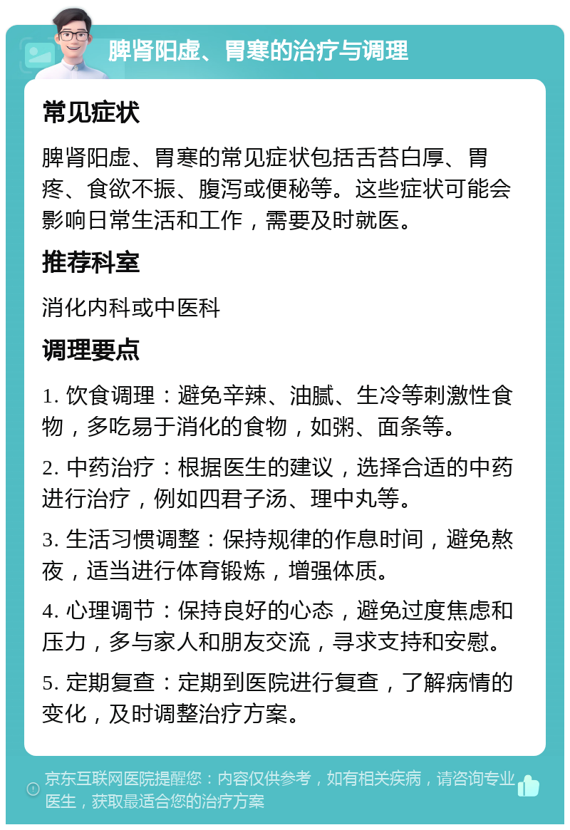 脾肾阳虚、胃寒的治疗与调理 常见症状 脾肾阳虚、胃寒的常见症状包括舌苔白厚、胃疼、食欲不振、腹泻或便秘等。这些症状可能会影响日常生活和工作，需要及时就医。 推荐科室 消化内科或中医科 调理要点 1. 饮食调理：避免辛辣、油腻、生冷等刺激性食物，多吃易于消化的食物，如粥、面条等。 2. 中药治疗：根据医生的建议，选择合适的中药进行治疗，例如四君子汤、理中丸等。 3. 生活习惯调整：保持规律的作息时间，避免熬夜，适当进行体育锻炼，增强体质。 4. 心理调节：保持良好的心态，避免过度焦虑和压力，多与家人和朋友交流，寻求支持和安慰。 5. 定期复查：定期到医院进行复查，了解病情的变化，及时调整治疗方案。