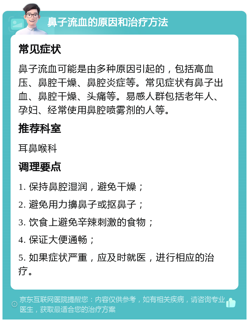 鼻子流血的原因和治疗方法 常见症状 鼻子流血可能是由多种原因引起的，包括高血压、鼻腔干燥、鼻腔炎症等。常见症状有鼻子出血、鼻腔干燥、头痛等。易感人群包括老年人、孕妇、经常使用鼻腔喷雾剂的人等。 推荐科室 耳鼻喉科 调理要点 1. 保持鼻腔湿润，避免干燥； 2. 避免用力擤鼻子或抠鼻子； 3. 饮食上避免辛辣刺激的食物； 4. 保证大便通畅； 5. 如果症状严重，应及时就医，进行相应的治疗。