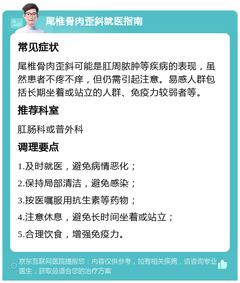 尾椎骨肉歪斜就医指南 常见症状 尾椎骨肉歪斜可能是肛周脓肿等疾病的表现，虽然患者不疼不痒，但仍需引起注意。易感人群包括长期坐着或站立的人群、免疫力较弱者等。 推荐科室 肛肠科或普外科 调理要点 1.及时就医，避免病情恶化； 2.保持局部清洁，避免感染； 3.按医嘱服用抗生素等药物； 4.注意休息，避免长时间坐着或站立； 5.合理饮食，增强免疫力。